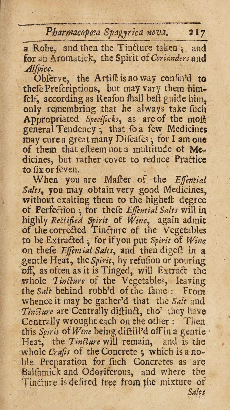 zz:tc Pharmacopeia Spagyrka nova. 217 a Robe, and then the TinCture taken \ and for an Aromatick, the Spirit of Corianders and jilfpice. Obferve, the Artiftisno way confin’d to thefe Prefcriptions, but may vary them him- felf, according as Reafon fliall belt guide him, only remembring that he always take fuch Appropriated Specificks, as are of the molt general Tendency *, that fo a few Medicines may cure a great many Difeafes *, for 1 am one of them that efteem not a multitude ol Me* dicines, but rather covet to reduce Practice tofixorfeven. When you are Mafler of the Effential Salts, you may obtain very good Medicines, without exalting them to the higheft degree of Perfection *, for thefe Effentid Sdts will in highly ReElified Spirit of Winey again admit of the correded TinCture of the Vegetables to be Extracted *, for if you put Spirit of Wine on thefe Effentid Sdts, and then digeft in a gentle Heat, the Spirit, by refufion or pouring off, as often as it is Tinged, will Extrad the whole lintture of the Vegetables, leaving the Sdt behind robb’d of the fame : From whence it may be gather’d that the Sdt and Tindure are Centrally diftinCt, tho’ they have Centrally wrought each on the other : Then this Spirit of Wme being diftill’d off in a gentle Heat, the Jin&ure will remain, and is the whole Crafts of the Concrete , which is a no¬ ble Preparation for fuch Concretes as are Balfamick and Odoriferous, and where the Tincture is defired free from.the mixture of