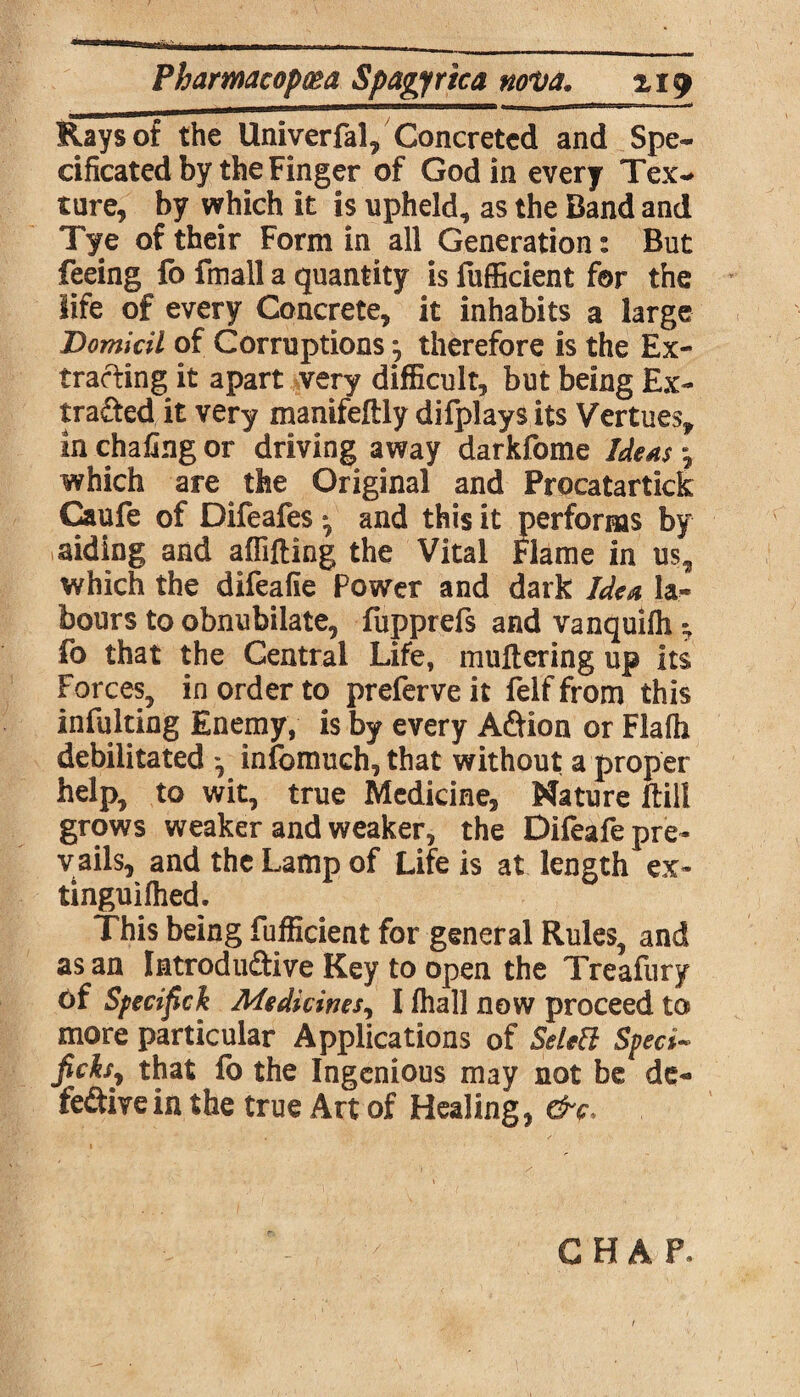 Rays of the Univerfal, Concreted and Spe¬ cificated by the Finger of Godin every Tex¬ ture, by which it is upheld, as the Band and Tye of their Form in all Generation: But feeing fo fmall a quantity is fufficient for the life of every Concrete, it inhabits a large Domicil of Corruptions j therefore is the Ex¬ tracting it apart very difficult, but being Ex¬ tracted it very manifeftly difplays its Vertues,, in chafing or driving away darkfome Ideas j which are the Original and Procatartick Caufe of Difeafes *, and this it performs by aiding and affifling the Vital Flame in us, which the difeafie Power and dark Idea la¬ bours to obnubilate, fupprefs and vanquifh * fo that the Central Life, muttering up its Forces, in order to preferve it felf from this infulting Enemy, is by every ACtion or Flaih debilitated infomuch, that without a proper help, to wit, true Medicine, Nature ftill grows weaker and weaker, the Difeafe pre¬ vails, and the Lamp of Life is at length ex- tinguifhed. This being fufficient for general Rules, and as an Introduffive Key to open the Treafury of Specif ck Medicines, I (hall now proceed to more particular Applications of Selett Sped- ficksy that fo the Ingenious may not be de¬ fective in the true Art of Healing, &c.