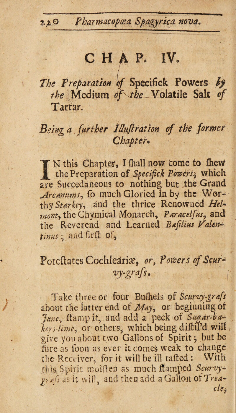 chap* iv. / Preparation If Specifick Powers Ip the Medium df^tke.- Volatile Salt of Tartar. Being a further IUuflration of the former Chapter• IN this Chapter, I fliall now tome to fhew the Preparation of Specifick Powers^ which are Succedaneous to nothing but the Grand Arcanums, fo much Gloried in by the Wor¬ thy Starkey, and the thrice Renowned Hel- monty the Chymical Monarch, Paracelfus, and the Reverend and Learned Bafilius Valen¬ tinus *9 and firffi of, Foteftates Cochlearise, or. Powers of Scur- -vy-grafu Take three or four Buiheis oi Scurvy-graft about the latter end of May, or beginning of June* ft amp it, Und add a peck of Sugdr-ba- hrs-lime, or others, which being diftiPd will give you about two Gallons of Spirit *, but be fure as fbon as ever it comes weak to change the Receiver, for it will be ill tailed: With this Spirit nioillen as much ftamped Scurvy- graft as it will, and then add a Gallon of Trea~
