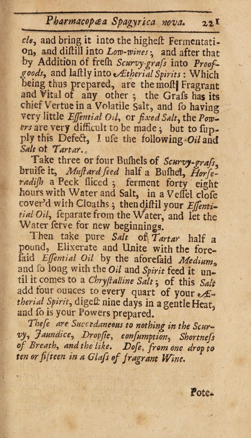 de, and bring it into the higheft Fermentati¬ on, and diftill into Low-mines - and after that by Addition Of frefh Scurvy-grafs into Proof- goods, and laftly into vEtherial Spirits: Which being thus prepared, are the moft| Fragrant and Vital of any other ; the Grafs has its chiefVertueina Volatile Salt, and fo having very little Effential Oil, or fixed Salt, the Pow¬ ers are very difficult to be made; but to fup. plythis Defect, J. ufe the following Oil and Salt of Tartar. Take three or four Bulhels of Scurvy-grafs bruife it, Muftard feed half a Bulhel, Horfe- radijh a Peck fliced ; ferment forty eight hours with Water and Salt, in a Veflel clofe cover’d with Cloaths; thendjftil your EJfienti- tiai Oil, feparate from the Water, and let the Water ferve for new beginnings. Then take pure Salt of Tartar half a pound, Elixerate and Unite with the fore- faid Effential Oil by the aforefaid Medium„ and fo long with the Oil and Spirit feed it un¬ til it comes to a Chryftalline Salt y of this Salt add four ounces to every quart of your ts£- therial Spirit, dige£ nine days in a gentle Heat, and fo is ycur Powers prepared. Thefe are Suieedaneons to nothing in the Scur¬ vy, Jaundice, Drop fie, eonfumption, Shortnefs of Breath, and the like. Dofe. from one drop to ten or fifteen in a Clafs of fragrant Wine. Pote*