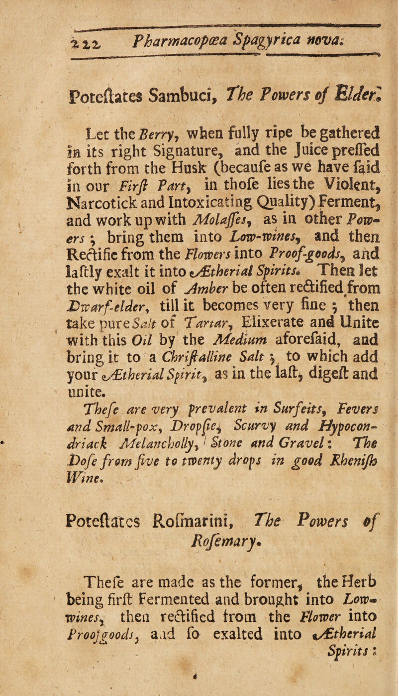 Potefiates Sambuci, The Powers of ElJerl Let the Berry, when fully ripe be gathered in its right Signature, and the Juice prefled forth from the Husk (becaufe as we have faid in our Firft Tart, in thofe lies the Violent, Narcotick and Intoxicating Quality) Ferment, and work up with MoUffes, as in other Pow¬ ers ; bring them into Low-wines, and then Recfific from the Flowers into Proof-goods, and laftly exalt it into tsFtherial Spirits« Then let the white oil of timber be often re&ified from Dwarf-elder, till it becomes very fine ; then take pure Salt of Tartar, Elixerate and Unite with this OU by the Medium aforefaid, and bring it to a Cbriftalline Salt y to which add your e/Ltherial Spirit, as in the la ft, digeft and unite. Thefe are very prevalent in Surfeits, Fevers and Small-poxv Drop fie, Scurvy and Hypocon~ dr lack Melancholly, I Stone and Gravel: Tfo Do/? from five to twenty drops in good Rhenijh Wine. Poteftatcs Rofinarini, Powers of Rofemary• Thefe are made as the former, the Herb being firft Fermented and brought into Low- wines, then reftified from the Flower into Ptoo]goods, a.id fo exalted into v£therid Spirits i