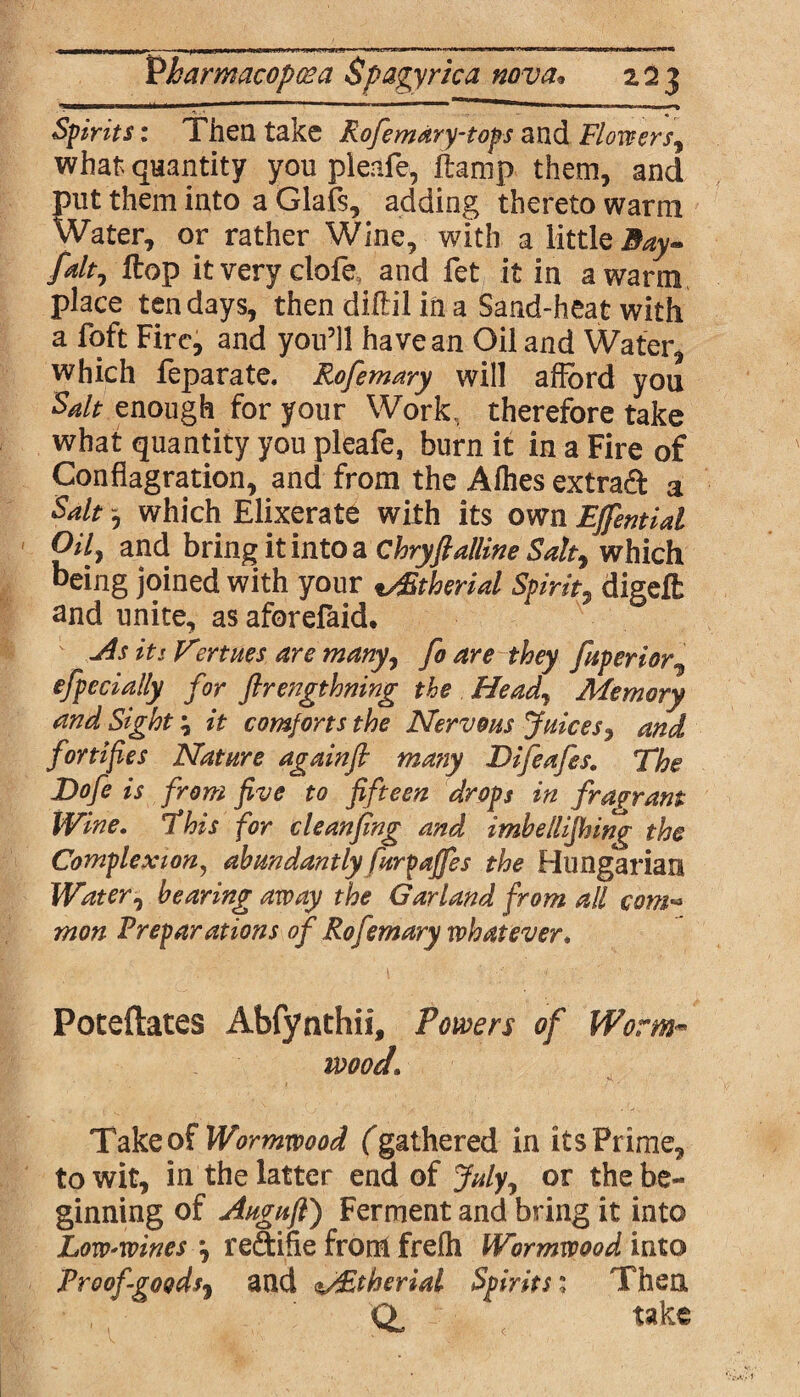 Spirits: Then take Rofemary-tops and Flowers, what quantity you pieafe, ftamp them, and put them into a Glafs, adding thereto warm Water, or rather Wine, with a little Bay* falt1 Hop itveryelofe and fet it in a warm place ten days, then diftil in a Sand-heat with a foft Fire, and you’ll have an Oil and Water, which feparate. Rofemary will afford you Sdt enough for your Work, therefore take what quantity you pieafe, burn it in a Fire of Conflagration, and from the Allies extra# a Salt0 which Elixerate with its own Effential Oil) and bring it into a Chryft allin e Salty which being joined with your tAStherial Spirit, digeffc and unite, as aforefaid. -As it: V?rtues are many, fo are they fuperior, efpecially for flrengthning the Heady Memory and Sight; it comforts the Nervous Juices, and fortifies Nature againfi matiy Difeafes. The Dofe is from five to fifteen drops in fragrant Wine. This for cleanfing and imbellifhing the Complexion, abundantly furyaffes the Hungarian Watery bearing away the Garland from all com« mon Preparations of Rofemary whatever. Poteftates Abfynthii, Powers of Worm™ mod. Take of Wormwood f gathered in its Prime, to wit, in the latter end of Julyy or the be¬ ginning of Augufi) Ferment and bring it into Lovo'Wines y re&ifie from frelh Wormwood into Proof goods, and sAEtherial Spirits1 Then QL < take