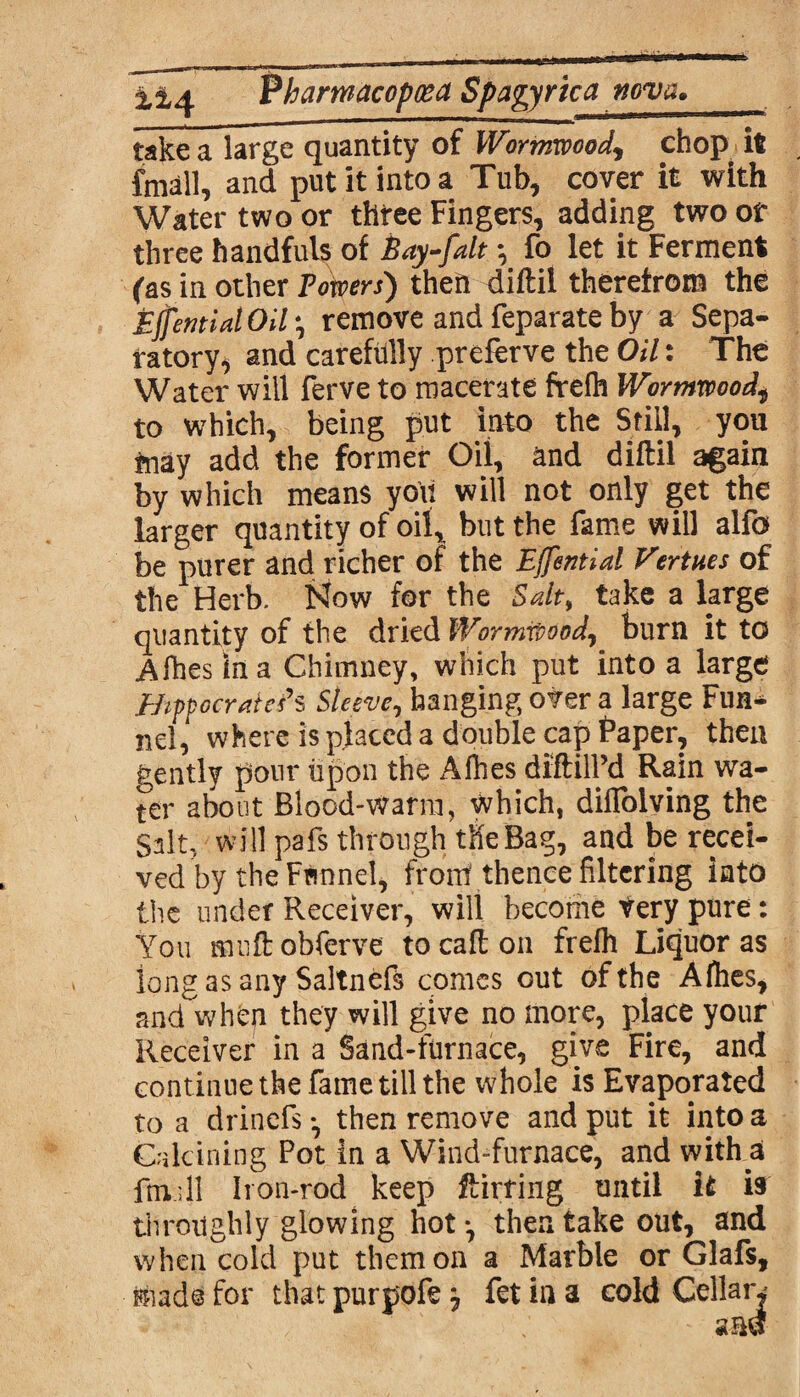 Pharwacopcea Spagyrkatwva. take a large quantity of Wormwood, chop ift fmall, and put it into a Tub, cover it with Water two or three Fingers, adding two of three handfuls of Bay-fdt *, fo let it Ferment (as in other Towers) then diftil therefrom the Effentid Oil \ remove and feparate by a Sepa¬ ratory, and carefully preferve the Oil: The Water will ferve to macerate frelh Wormwood\ to which, being put into the Still, you may add the former Oil, and diftil again by which means you will not only get the larger quantity of oil, but the fame will alfo be purer and richer of the Effentid Verities of the Herb. Now for the Sdt, take a large quantity of the dried Wormwood, burn it to Aihes In a Chimney, which put into a large Hippocrdef s Sleeve, hanging over a large Fun* nel, where is placed a double cap Paper, then gently pour upon the A files diftilPd Rain wa¬ ter about Blood-Warm, which, diflolving the Salt, will pafs through the Bag, and be recei¬ ved by the Frmnel, from thence filtering into the under Receiver, will become Very pure: You muftobferve tocafton frelh Liquor as long as any Saltnefs comes out of the Afhes, and when they will give no more, place your Receiver in a Sand-furnace, give Fire, and continuethefametillthe whole is Evaporated to a drinefs ^ then remove and put it into a Calcining Pot in a Wind-furnace, and with a ftndl Iron-rod keep ftirring until it is throughly glowing hot *, then take out, and when cold put them on a Marble or Glafs, made for that purpofe j fet in a cold Cellar,' - $m