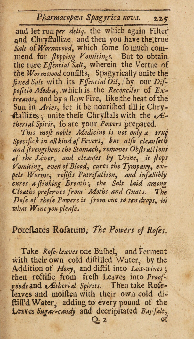 Pharmacopcea Spagyrica nova. zz$ and let run per deliq. the which again Filter gnd Chryftallize, and then you have theltrue Salt of Wormwood, which fome fo much com¬ mend for flopping Vomitings. But to obtain the tore EJJential Salt, wherein the Vertue of the Wormwood confifts, Spagyrically unite the fixed Salt with its Ejfential Oil, by our Dip pofitio Media,/which is the Reconciler of Ex- treams, and by a (low Fire, like the heat of the Sun in Aries, let it be nourifhed till it Chry- itallizes •, unite thefe Chryftals with the therial Spirit, fo are your Rowers prepared. This mofl noble Medicine is not only a true Specifick in all kind of Fevers, but alfo cleanfeth andflrengthens the Stomach, removes ObflruEHons ef the Liver, and cleanfes by Zirine, it flops Vomiting, evert of Blood, cures the Tympany, ex¬ pels Worms, refifis PutrifaSHon, and infallibly cures a flinking Breath *, the Salt laid among Cloaths preferves from Moths and Gnats. The Dofe of theje Powers is from one to ten drops, in what Wine you pleafe. Poteflates Rofarum, The Powers of Rofes. V , \ > Take Rofedeaves one Bufhel, and Ferment with their own cold diftilled Water, by the Addition of Hony, and diftil into Low-wines •, then reftifie from frelh Leaves into Proof- coods and %/Etherial Spirits. Then take Role- lea ves and moiften with their own cold di® ftilPd Water^ adding to every pound of the Leaves Sugar^cmdy and decapitated Bay fait, (V z ' of