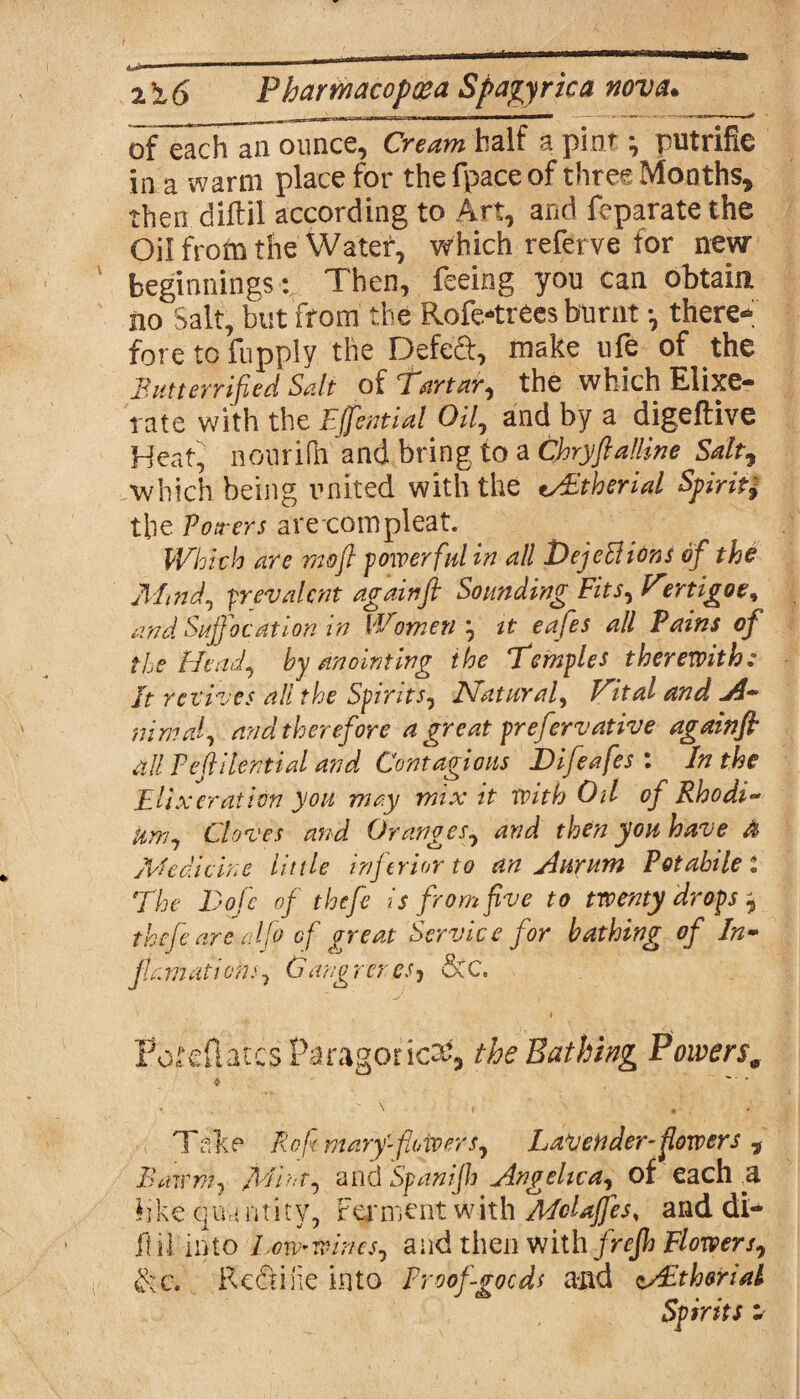 of each an ounce, Cream half a pint *, putrifie in a warm place for the fpace of three Months, then diftil according to Art, and feparate the Oil from the Water-, which referve for new beginnings: Then, feeing you can obtain no Salt, but from the Rofe-trecs burnt •, there-; fore to fupply the Defeat, make ufe of the But terrified Salt of Tartar, the which Elixe- rate with the Effential Oil, and by a digeftive Heat, nourifh and bring to a Chryftalline Salt, -which being united with the tBEtherial Spirit* the Potters arecompleat. Which are mo ft powerful in all I) ejections of the Mind, prevalent again ft Sounding Fits, Vertigoe, and Suffocation in Women', it eafes all Pains of the Head, by anointing the Temples therewith: It revives all the Spirits, Natural, Vital and *A~ inmal, and therefore a great prefervative againfi all Pejlilential and Contagious JDifeafes : In the Eli> l erat ion you may mix it with Oil of Rhodi¬ um, Cloves and Oranges, and then you have & Medicine Utile inferior to an Aurum Potahilet The Dofe of thefe is from five to twenty drops ^ thefe are adfo of great Service for bathing of In- jtamatioris, Gang rcres, &C. i Poteflates Paragoned, the Bathing Powers* * * . \ i • Take Rofmary-powers, LaVender-fowers , Bawm, Mint, andSpanijh Angelica, of each U like qua ntity. Ferment with McUffes, and di- il.il'into Low-wines, and then withftrefh Flowers, $:c. Redone into Proof goods and tAethoriai