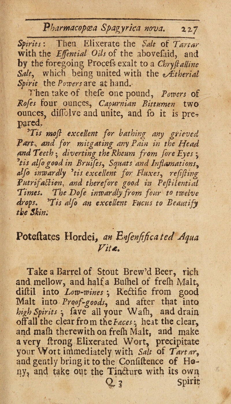 Spirits: Then Elixerate the Salt of Tartar with the Effential Oils of the abovefaid, and by the foregoing Procefs exalt to a Chryfialline Salt, which being united with the esEtheriat Spirit the Powers arc at hand. Then take of thefe one pound. Powers of Rofes four ounces, Capurnian Bittumen two ounces, diUclve and unite, and fo it is pre? pared, Tis mofl excellent for bathing any grieved Part,, and for mitgating any Pain in the Head and Teeth • diverting the Rheum from fore Eyes • Jtis alfo good in Bruifes, Squats and Informations^ alfo inwardly Jtis excellent for Fluxes, ref fling PutrifaElion, and therefore good in Peftilential Times. The Dofe inwardly from four to twelve drops. Tis alfo an excellent Fucus to Beautify the Skin: Poteftates Hordei, an Enfenfficatecf Aqua Take a Barrel of Stout Brew’d Beer, rich and mellow, and half a Bufliel of frefh Malt, diftil into Low-wines *, Re&ifie from good Malt into Proof goods, and after that into high Spirits \ fave all your Wafh, and drain offall the clear fro m the Faces ^ heat the clear, and mafh therewith on frefh Malt, and make a very ftrong Elixerated Wort, precipitate your Wort immediately with Salt of Tartar, and gently bring it to the Confidence of Ho- ny? and take out the Tin&ure with its own 0,1 Spirit