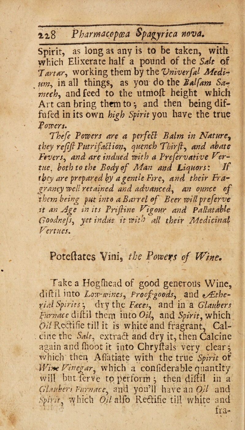 atmm iik ■iw—wmm—■■!——■T-~m i — rm it—m mm—— i———— Spirit, as long as any is to be taken, with which Elixerate half a pound of the Salt of Tartar, working them by the Vriiverfd Medi¬ um, in all things, as you do the Balfam Sa- mech, and feed to the utmoft height which Art can bring them to *, and then being dif- fufed in its own high Spirit you have the true Powers* Thefe Towers are a p erf eft Balm in Nature, they refifl PutrifaBion, quench Thirft, and abate Fevers, and are indued with a Prefervative V pieK both to the Body of Man and Liquors: If they are prepared by a gentle Fire, and their Fra- grancy well retained and advanced, an ounce of them being put into a Barrel of Beer willpreferve it an Age in its Triftine Vigour and Pallatable Goodnefs, yet indue it with all their Medicinal Vert lies. y • ’ 1 Potefhtes Vini, the Powers of Wine* Take a Hogfhead of good generous Wine, diftil into Low-wines. Proof-goods, and i/£the- %ialSpirits-, dry the Faces, and in a Glaubers Furnace dift.il thern into OH, and Spirit, which OH Recti fie till it is white and fragrant, Cal- . cine the Salt, extraft and dry it, then Calcine again and (hoot it into Chryftals very clears which' then Aflfatiate with the true Spirit of Wine Vinegar, which a con fid era ble Quantity will bufferve to perform j then diftil in a Glaubers Furnace, and you’ll have an Oil and Spirit7 which Oil alfo Reftifie till white and