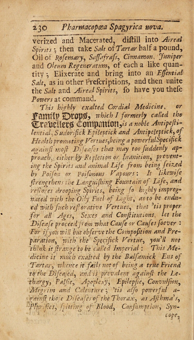 verfced and Macerated, diftill into Aired Spirits *7 then take Salt of Tartar half a pound. Oil of Rofernary^ SaJfafraJs, Cinnamon<, Juniper and Oleum Regeneratum* of each a like quan¬ tity , Elixerate and bring into an Effential Salty as in other Prefer]ptions, and then unite the Salt and Aired Spirits, fo have you thefe Powers at command. This highly exalted Cordial Medicine, cr jrantflp jbrapft which 1 formerly called the CreSelietg companions** a noble Antipefti- lentiaL.S udorifick Epileptick and Antipeleptickyof Health promoting Hertuesftewg a powerfulSpecifick again ft mo ft IDifeafes that may too fitddenly ap¬ proach., either by Repletion or Inanition, prevent¬ ing the Spirits and animal Life from being feiz^ed by Poiftm or Poifonous Hup ours: It likewife ftrengthens the Languiflung Fountain of Life, and re fores drooping Spirit j, being fo hiftdy impreg¬ nated with the'Oily Fuel of Lights as to be endu¬ edwith 'fitch refor ative Vertues, that ’tis proper for all Age’s ^ Sexes and Constitutions, let the Difeafe proceed from what Caufie or Caufes foevey 2 For 'ifyo'u will but ehferve the Compoftion and Pre¬ paration, with' the Specif ck Vertue, you’ll not think it (Iranoc to be called Imperial: This Me- dicine is much exalted by the Balfiamick Ens of Tartar, whence it fails not of being a true Friend to the Difeafedj and is prevalent again ft the Le« fhargyj Palfte9‘ Apoplexy, Epilepfie, Convulfion, 'Megrim and Calenture 7 Us ulfo powerful a- gainfl thole Dlfeafcs of the Thorax, Afthma>sJ TlurifeSj fitting of Bloody Confimption, *$}??- r ■ ■■ * ■ ■ pK