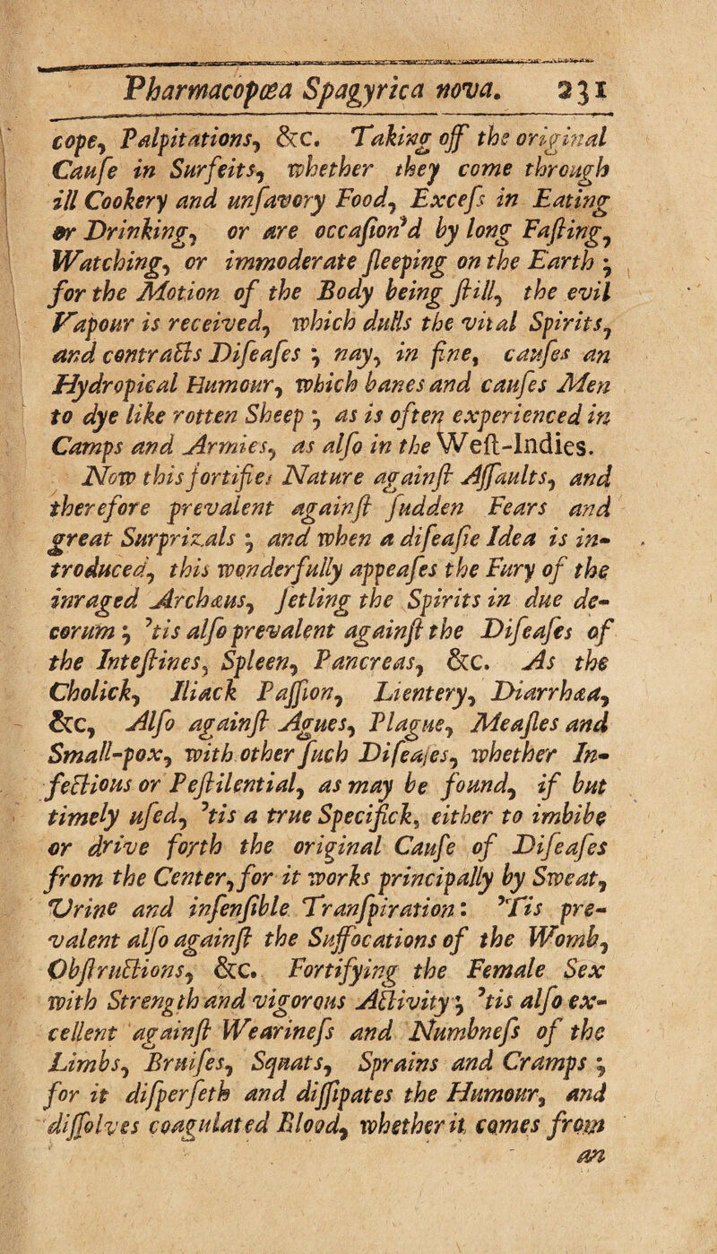 ■rmiQW -ujavmMu: Vharmacopcea Spagyrica nova. 231 cope? Palpitations? &:c. Taking off the original Caufe in Surfeits? whether they come through ill Cookery and unfavcry Food? Excefs in Eating 9r Drinking? or are occafiorfd by long Fafting? Watching? or immoderate Jleeping on the Earth * for the Motion of the Body being fill? the evil Vapour is received? which dulls the vital Spirits? and comraBs Difeafes ? nay? in fine, caufes an Hydropical Humour? which banes and caufes Men to dye like rotten Sheep ? as is often experienced in Camps and Armies? as alfo in the Weft-Indies. Now this jortifie? Nature againft Affaults? and therefore prevalent againft Judden Fears and great Surpriz.als ? and when a difeafie Idea is in¬ troduced? this wonderfully appeafes the Fury of the inraged Archaus? Jetling the Spirits in due de¬ corum? 7tis alfo prevalent againft the Difeafes of the Inteftines? Spleen? Pancreas? &c. As the Cholick? Iliack Paffion? Lientery? Diarrhaa? &c, Alfo againft Agues? Plague? Meafles and Small-pox? with other fuch Difeajes? whether In- feBious or Peftilential? as may be found? if but timely ufed? °tis a true Specifck^ either to imbibe or drive forth the original Caufe of Difeafes from the Center? for it works principally by Sweat? 'Urine and infenfible Tranfpiration • *Tis pre¬ valent alfo againft the Suffocations of the Womb? ObftruBions? &c. Fortifying the Female Sex with Strength and vigorous ABivity '? 5tis alfo ex¬ cellent againft Wearinefs and Numbnefs of the Limbs? Bruifes? Squats? Sprains and Cramps •? for it difperfeth and difftpates the Humour, and diffolves coagulated Blood? whether it comes from