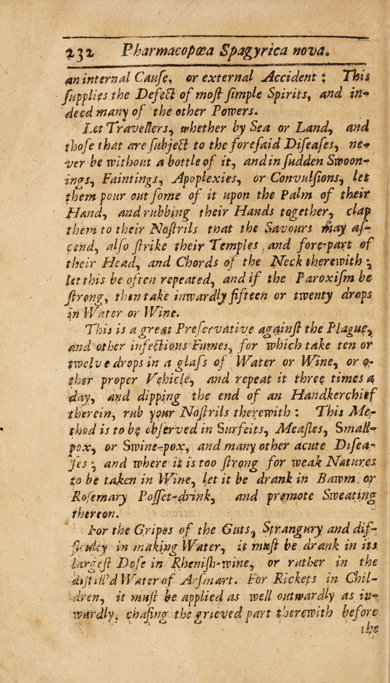 an internal Caufe, or external Accident; This fupplies the DefeEt of mo ft ftmple Spirits, and in* deed many of the other Towers. Let Travellers, whether by Sea or Land, and thofe that are fubjeB to the forefaid Difeafes, ne¬ ver be without a bottle of it, andin fudden Swoon- inas, Paintings, Apoplexies, Convulfions, let them pour out fome of it upon the Palm of their Hand, and rubbing their Hands together, clap them to their Noftrils tnat the Savours iibay af- cend, alfo fir ike their Temples and forepart of their Bead, and Chords of the Heck therewith \ let this be often repeated, and if the Paroxifm be ftrqngy then take inwardly fifteen or twenty drops in Water or Wine. This is a great Prefcrvative again ft the Plaguy and other irifeflioris Pumes7 for which take ten or twelv e drops in a glafs of Water or Wine, or $- ther proper Vehicle, and repeat it three times a day, and dipping the end of an Handkerchief therein, rub your Noftrils therewith : This Me¬ thod is to be cbferved in Surfeits, Meafles, SmallV pox, or Swine-rpoXy and many other acute Difea*> fes ^ and where it is too ftrong for weak Natures to be taken in Wine, let it be drank in Bawm or Rofern ary Pojfet-drink, and promote Sweating thereon. Hr the Gripes of the Guts, Strangury and dif¬ ficulty in making Water, it mttft be drank in its large ft Dofe in Rhcnifh*wine, or rat Iyer in the kijtiif d Water of Arfmart. For Rickets in Chil¬ dren, it mu ft be applied as well outwardly as ip^ wnrdly. chafing the grieved part therewith before