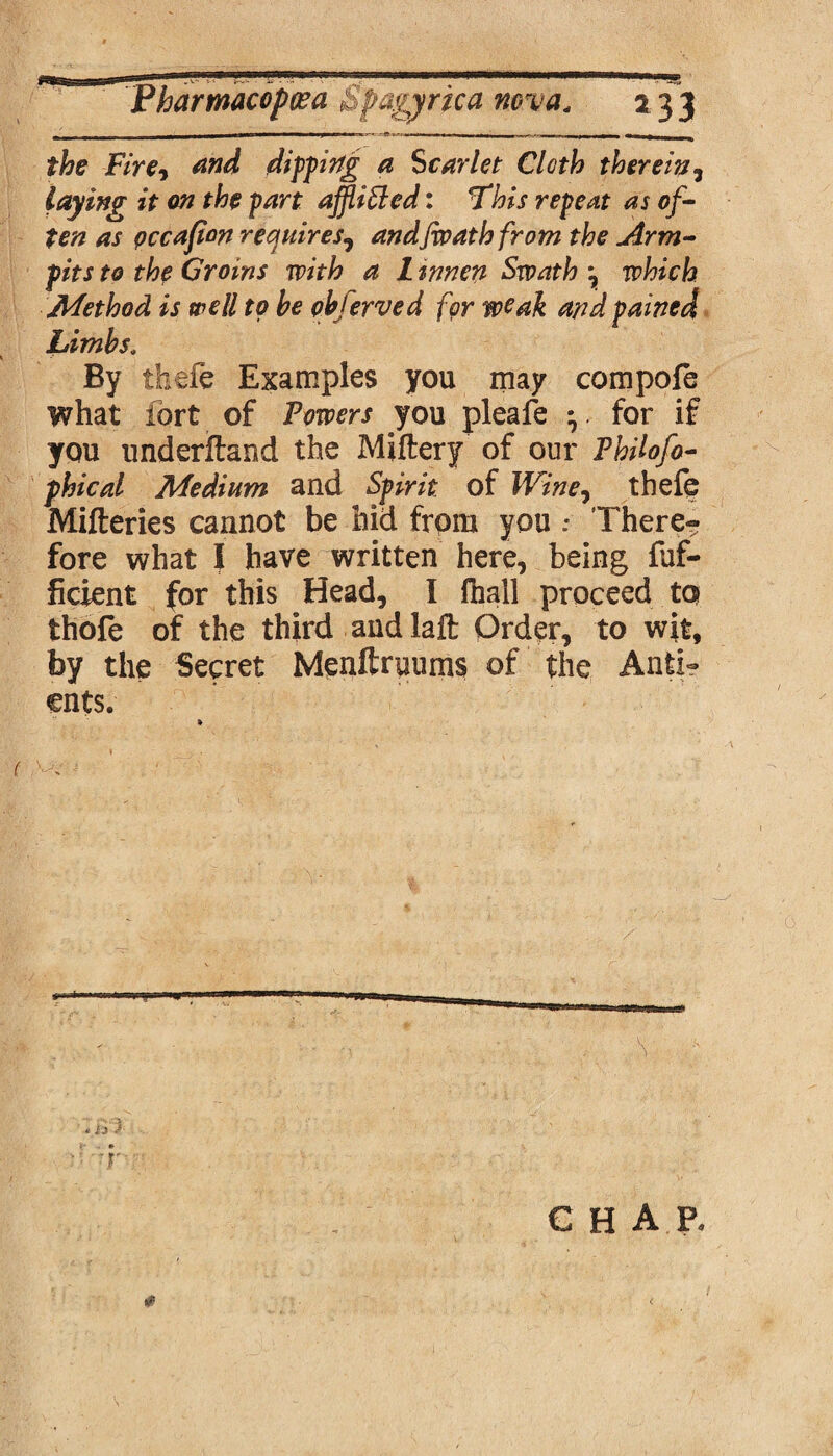 ^— « ■ ■ --■ -•* — - • i - - , ,, T|, the Fire-y and dipping a Scarlet Cloth therein, laying it on the part affiSled: This repeat as of¬ ten as pccafion requires, andfioath from the Arm¬ pits to the Groins with a Linnen Swath \ which Method is well to he qhferved for weak and pained Limbs, By theft Examples you may compofe what fort of Powers you pleafe *. for if you underftand the Miftery of our Philofo- phical Medium and Spirit of Wine, theft Mifteries cannot be hid from you .* There¬ fore what I have written here, being fuf- ficient for this Head, I fhall proceed to thofe of the third and laft Order, to wit, by the Secret Menftruums of the Anti- ents. * * i J a ■V chap.