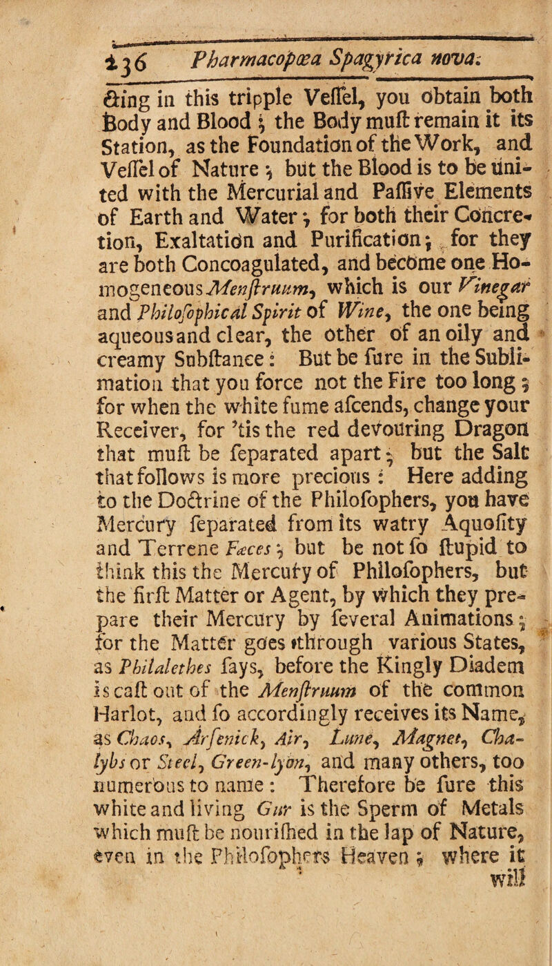 &ing in this tripple Velfel, you obtain both Body and Blood the Body mufl: remain it its Station, as the Foundation of the Work, and Velfel of Nature *, but the Blood is to be uni¬ ted with the Mercurial and Paffive Elements of Earth and Water y for both their Cohere-* tion, Exaltation and Purification \ for they are both Concoagulated, and become one Ho¬ mogeneous Menftrmm, which is our Vinegar and philosophical Spirit of Wine, the one being aqueous and clear, the other of an oily and creamy Subftanee: But be fare in the Subli¬ mation that you force not the Fire too long 5 for when the white fume afeends, change your Receiver, for ’tis the red devouring Dragon that muft be feparated apart - but the Salt that follows is more precious : Here adding to the Do&rine of the Philofophers, you have Mercury feparated from its watry Aquofity and Terrene Faces but be notfo ftupid to think this the Mercufy of Philofophers, but the firft Matter or Agent, by Which they pre¬ pare their Mercury by feveral Animations^ for the Matter goes fthrough various States, as Pbiialethes fays, before the Kingly Diadem iscaftoutof the Menftnium of the common Harlot, and fo accordingly receives its Name, as Chaos, Arfenick, Air, Lime, Magnet, Cha- lybsor Steel, Green-lyon, and many others, too numerous to name: Therefore be fure this white and living Gnr is the Sperm of Metals which muft he nourifhed in the lap of Nature, §ven in the Philofophers Heaven * where it will