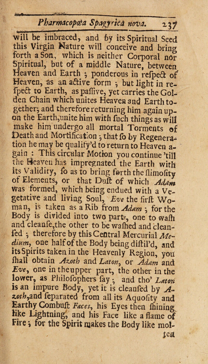 ■Vr- Pharmacopeia Spagyned nova. hi will be imbraced, and by its Spiritual Seed this Virgin Nature will conceive and bring forth a Son, which is neither Corporal nor Spiritual, but of a middle Nature, between Heaven and Earth •, ponderous in refped of Heaven, as an aftive form } but light in re- fpeft to Earth, as paffive, yet carries the Gol¬ den Chain which unites Heaven and Earth to¬ gether; and therefore returning him again up¬ on the Earth,unite him with fuch things as will make him undergo all mortal Torments of Death and Mortification that fo by Regenera¬ tion he may be qualify’d to return to Heaven a- gain : This circular Motion you continue ’till the Heaven has impregnated the Earth with its Validity, fo as to bring forth the flitnofity of Elements, or that Duft of which Adam was formed, which being endued with a Ve¬ getative and living Soul, Eve the firlt Wo¬ man, is taken as a Rib from Adam •, for the Body is divided into two part?, one to wafh and cleaafe,the other to be walked and clean- fed ■, therefore by this Central Mercurial Me¬ dium, one half of the Body being diftil’d, and its Spirits taken in the Heavenly Region, you ihall obtain Azjith and Laton, or Adam and Eve, one intheupper part, the other in the lower, as Philofophers fay •, and tho’ Luton is an impure Body, yet it is cleanfed by A- 3.0th,and feparated from all its Aquofity and Earthy Combuft Faces, his Eyes then fhining like Lightning^ and his Face like a flame of Fire •, for the Spirit makes the Body like mol¬ ten