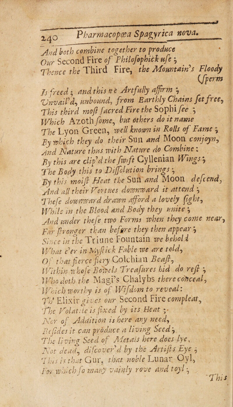 Aridboth combine together to produce Our Second Fire of Philofophick ufe } Thence the Third Fire, the Mountains Floody (Jperm Is freed; and this tt'e Artfully affirm 'UnvaiPd, unbound, from Earthly Chains fetfree^ This third moft facred Fire the Sophi fee , Which Azoth fome, but others do it name The Lyon Green, well known in Rolls of Fame 5 By which they do their Sim and Moon conjoyn. And Nature thus with Nature do Combine : By this are clip d the fwffit Cyllenian Wings *, ^ The Body this to Tiffohtion brings By this moifi Heat the Son and Moon def end, And all their Tertises downward it attend \ Thefe downward drawn afford a lovely fight, While in the Blood and Body they unite j And under thefe two Forms when they come near? Far franker than before they then appear ? Since in the Triune Fountain we behold What e'er in Myflick Fable we are told, Oi that force fiery Golchian b eajl, Within whofe Bowels Treafures hid do refi Who doth the Magi’s Cbalybs there conceal, ' Which worthy is of Wifdom to reveal: Tib Elixir gives our Second Fire compleaty The Toiatde is fixed by its Heat v Nor of Addition is here any need, Bi fades it can produce a living faced 7 The living Seed of Metals here does lye, Not dead, difacoverd by the Artifts Eye , 7his is that Gur, that noble Lunar Oyl, For which fo many vainly rove and toyl •, *This