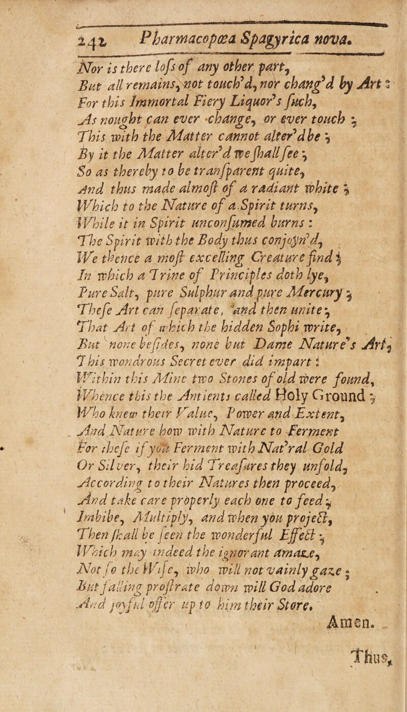 Nor is there lofs of any other f an. Bat all remains, not toacWd, nor changed by Art % Bor this Immortal fiery Liquor's fitch. As nought can ever •change, or ever touch y This with the Matter cannot alter'd be \ By it the Matter alter'd we jhallfee So as thereby robe tranfparent quite, jjnd thus made almoft of a radiant white % Which to the Nature of a.Spirit turns. While it in Spirit unconfirmed burns : The Spirit with the Body thus conjoin'd. We thence a mo ft excelling Creature find 5 In which a 7vine of Principles doth lye. Pure Salt, pure Sulphur and pure Mercury y Thefe Art can feparate, and then unitey That Art of which the hidden Sophi write, But none befides, none but Dame Nature's Arty 7 his wondrous Secret ever did impart i Within this Mine two Stones of old were found, Whence this the Ant lent s called Holy Ground y Who knew their pralue, Power and Extent, And Nature how with Nature to Ferment tor thefe ifydtt Ferment with Nat'ral Gold Or Sil ver, their hid Treafares they unfold, According to their Natures then proceed, And take care properly each one to feed y Imbibe, Multiply, and when you projell. Then fk all be jeen the wonderful Ejfetly Which may indeed the ignorant amaze. Not fo the Wijc, who will not vainly gaze - But falling profit ate down will God adore And joyful offer up to him their Store* , Amen.... Thus,