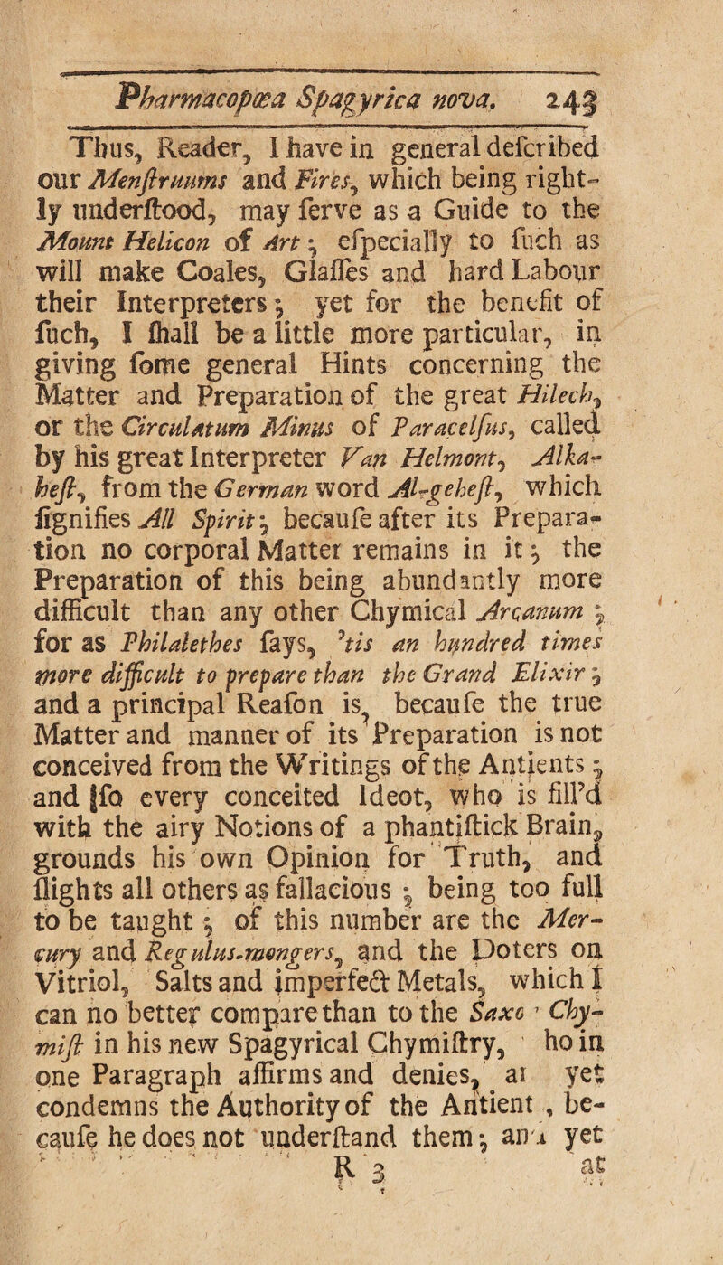 Thus, Reader, 1 have in general defer ihed our Menftmums and fires, which being right¬ ly underftood, may ferve as a Guide to the Mount Helicon of Art; efpecially to fuch as will make Coales, Glafles and hard Labour their Interpreters \ yet for the benefit of fuch, I fhall be a little more particular, in giving feme general Hints concerning the Matter and Preparation of the great Hilech, or the Circulatum Minns of Paracelfus, called by his great Interpreter Fan Helmont, Alkar hefi, from the German word Alrgeheft, which fignifies Spirit \ becaufe after its Prepara¬ tion no corporal Matter remains in it*, the Preparation of this being abundantly more difficult than any other Chymical Arcanum 7 for as Philalethes fays, Jtis an hundred times more difficult to prepare than the Grand Elixir 7 and a principal Reafon is? becaufe the true Matter and manner of its Preparation is not conceived from the Writings of the Antfents; and |fo every conceited ldeot, who is fill’d with the airy Notions of a phantiftick Brain, grounds his own Opinion for Truth, and flights all others as fallacious 7 being too full to be taught 5, of this number are the Mer¬ cury and Reg ulus.mongers^ and the Doters oa Vitriol, Salts and imperfedt Metals, which I can no better compare than to the Saxo1 Chy- mift in his new Spagyrical Chymiftry, ho in one Paragraph affirms and denies^ ai yet condemns the Authority of the Aritient , be- caufe he does not uaderftand them*, an^ yet 3 * '■ « • ■ *