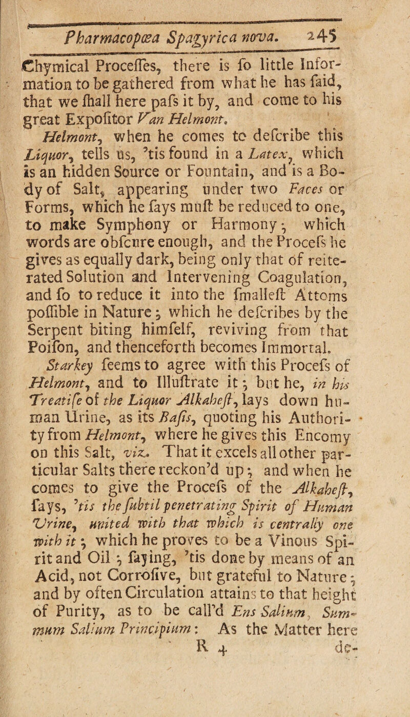 ■ I I' I  - F 1,1 ' '1,r'n,Mri ^ Chymical Procelfes, there is fo little Infor¬ mation to be gathered from what he has faid, that we lhall here pafs it by, and come to his great Expofitor Van Helmonte Helmont, when he comes to deferibe this Liquor, tells us, 9tis found in a Latex, which is an hidden Source or Fountain, and is a Bo¬ dy of Salt* appearing under two Faces or Forms, which he fays mu ft be reduced to one, to make Symphony or Harmony*, which words are obfetire enough, and the Procefs he gives as equally dark, being only that of reite¬ rated Solution and Intervening Coagulation, and fo to reduce it into the fmalleft Attoms poffible in Nature, which he deferibes by the Serpent biting himfelf, reviving from that Poifon, and thenceforth becomes Immortal Starkey feems to agree with this Procefs of Helmont, and to Uluftrate it *, but he, in hps *Treatife of the Liquor jilkaheft, lays down hu¬ man Urine, as its Bafts, quoting his Authori- - tyfrom Helmont, where he gives this Encomy on this Salt, viz* That it excels all other par¬ ticular Salts there reckon’d up *, and when he comes to give the Procefs of the Alkaheft, fays, ’pis the fubtil penetrating Spirit of Human *Urine, united with that which is centrally one with it *, which he proves to be a Vinous Spi¬ rit and Oil *, faying, ’tis done by means of an Acid, not Corroflve, but grateful to Nature •, and by often Circulation attains to that height of Purity, as to be call’d Ens Solium, Sum* mum Solium Princlpium: As the Matter here R 4 de-