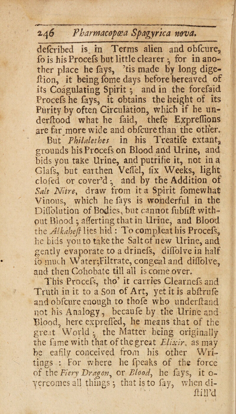 described is„ in Terms alien and obfcures fo is his Procefs but little clearer • for in ano- ther place he fays, ’tis made by long dige- flion, it being fome days before bereaved of its Coagulating Spirit ^ and in the forefaid Procefs he fays, it obtains the height of its Purity by often Circulation, which if he un¬ derflood what he faid, thefe Exprefllons are far more wide and obfeurethan the other,, But- Philalethes in his Treatife extant, grounds his Procefs on Blood and Urine, and bids you take Urine, and putrifie it, not in a Glafs, but earthen VefTel, fix Weeks, light clofed or cover’d *, and by the Addition of Salt Nitre, draw from it a Spirit fomewhat Vinous, which he fays is wonderful in the DifTolution of Bodies, but cannot fublift with¬ out Blood *, averting that in Urine, and Blood the Alkaheft lies hid : 'To com pleat his Procefs, he bids you to takfcthe Salt of new Urine, and gently evaporate to a drinefs, diifolve in half fo much Water^Filtrate, congeal and diifolve, and then Cohobate till all is come oven This Procefs, tho’ it carries Clearnefs and Truth in it to a Son of Art, yet it is abftrufe and obfeure enough to thofe who underfland not his Analogy, becaufe by the Urine and Blood, here exprefled, he means that of the great World 7 the Matter being originally the fame with that of the great Elixir, as may be eafily conceived from his other Wri¬ tings : For where he fpeaks of the force of the Fiery Dragon, or Bloody he fays, it o- vercomes all things4 that is to fay, when di- ' *1 ' fail’d