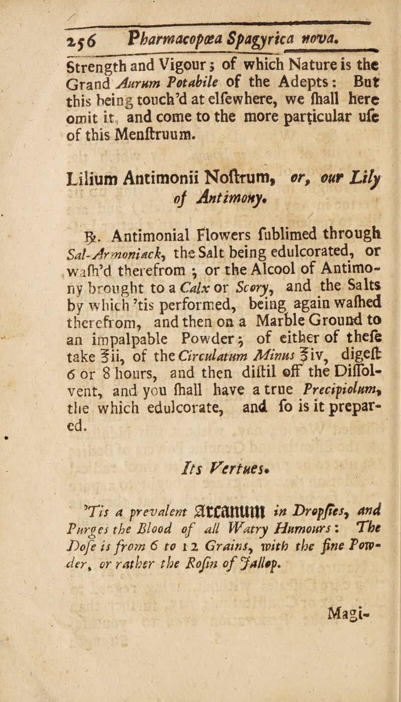Strength and Vigour $ of which Nature is the Grand Aurum Potabile of the Adepts: But this being touch’d at elfewhere, we ihall here omit it, and come to the more particular ufe of this Menftruum. Lilium Antimonii Noftrum, or, our Lily oj Antimony• Antimonial Flowers fublimed through Sat-Armonidck, the Salt being edulcorated, or wafh’d therefrom *, or the Alcool of Antimo¬ ny brought to a Calx or Scory^ and the Salts by which ’tis performed, being again waftied therefrom, and then on a Marble Ground to an impalpable Powdery of either of theft take §ii, of thzCirculatum Minus fiv, digelt 6 or 8 hours, and then diitil off the Diflbl- vent, and you Ihall have a true Precipiolum, the which edulcorate, and fo is it prepar¬ ed. Its Vertues* ’77/ a prevalent JltCftttUUt in Dropftes, and Purges the Blood of all Watry Humours : The Dofe is from 6 to i2 Grains, with the fine Pow der% or rather the Rofin of fallop* Magi-