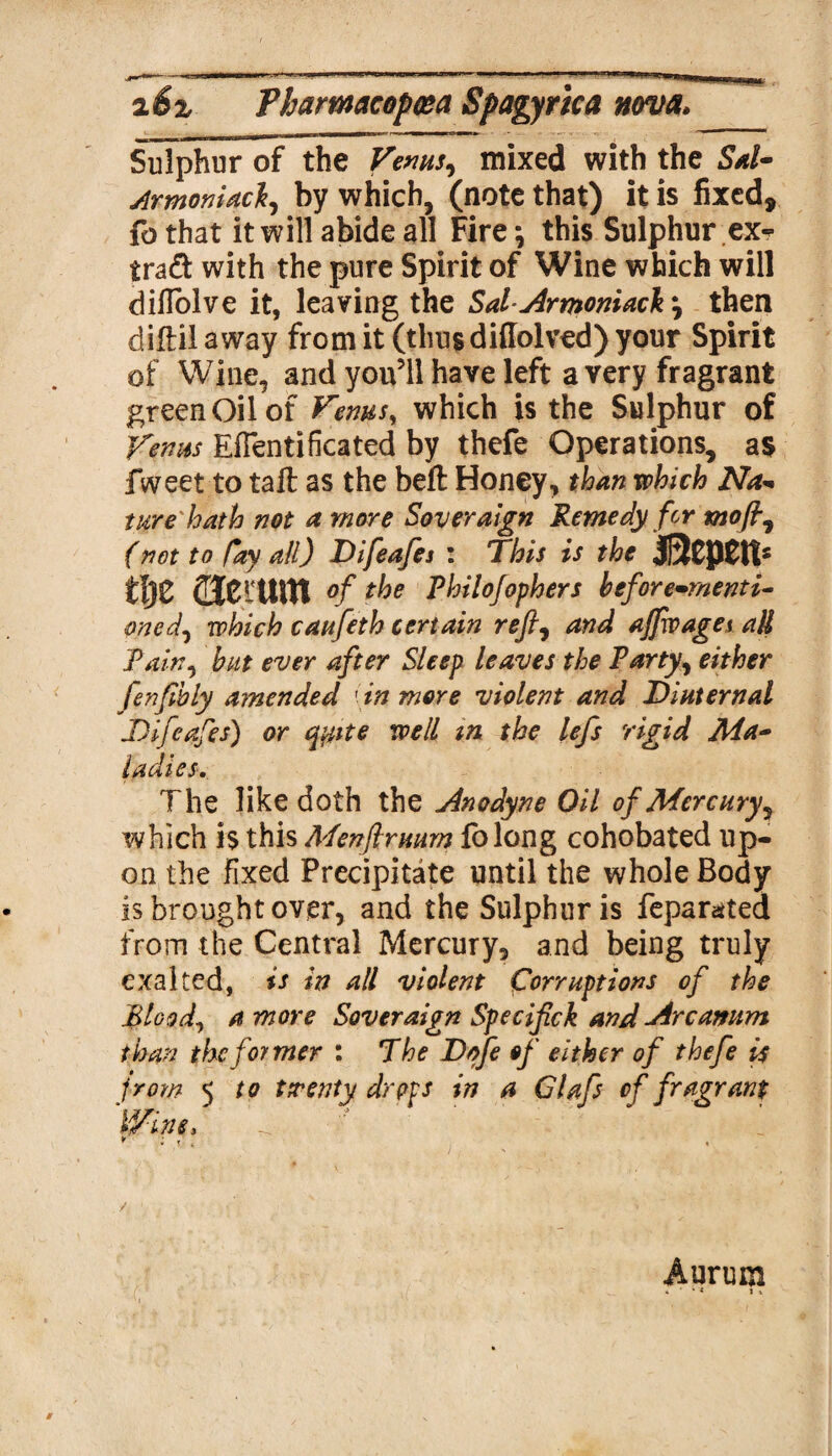 Sulphur of the Venus, mixed with the Sal- Armoniacl, by which, (note that) it is fixed, fbthat it will abide all Fire^ this Sulphur ex^ trad with the pure Spirit of Wine which will diHolve it, leaving the Sal-Armoniacfr, then diftil away from it (thus didolved) your Spirit of Wine, and you’ll have left a very fragrant green Oil of Venus, which is the Sulphur of Venus EfTentificated by thefe Operations, as fweet to tail as the bell Honey, than which Na- ture hath not a more Sovereign Remedy for moft, (not to fay ull) Difeafes : This is the J]3CpClt£ tl)Z deittUt °f the Philofophers before-menti- oned, which castfeth certain reft, and ajftvages all Tain, but ever after Sleep leaves the Party, either ftenfibly amended in more violent and Dinternal Difteaftes) or qyite well in the lefts rigid Ma¬ ladies. The like doth the Anodyne Oil of Mercury, which is this Menftruum folong cohobated up¬ on the fixed Precipitate until the whole Body is brought over, and the Sulphur is feparated from the Central Mercury, and being truly exalted, is in all violent Corruptions of the Blood, a more Soveraign Speciftck and Arcanum than thcfotmer : The Dofe of either of thefe is from 5 to twenty drops in a Cl aft of fragrant 'Wine, * : i' , , Aurum . • ** lx