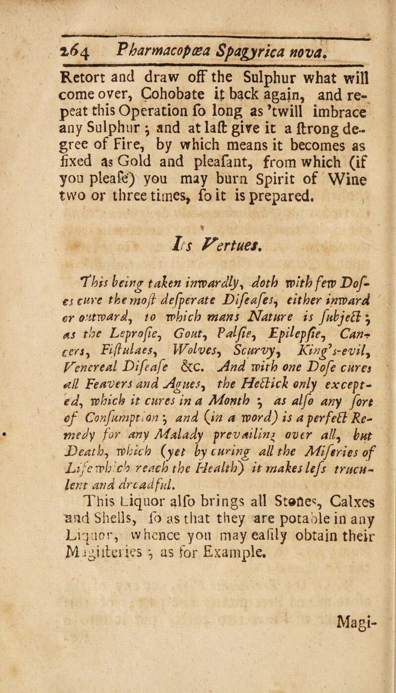 Retort and draw off the Sulphur what will come over, Cohobate it back again, and re¬ peat this Operation fo long as ’twill imbrace any Sulphur \ and at lafl: give it a ftrong de¬ gree of Fire, by which means it becomes as fixed 33 Gold and pleafant, from which (if you pleafe) you may burn Spirit of Wine two or three times, fo it is prepared. * Its Ferities. This being taken inwardly, doth with few Dof- es cure the moft defperate Difeafes, either inward er outward, to which mans Nature is fubjett as the Lepro fie, Gout, Pal fie, Epilepfie, Can- cers, Fifiulaes, Wolves, Scurvy, King's-evil, Venereal Difeafe &C. And with one Dofe cures all Feavers and Agues, the Heftick only except¬ ed, which it cures in a Month •, as alfo any fort cf Confumptlon *, and (fin a word) is a perfeB Re¬ medy for any Malady prevailing over all, but Death, which (yet by curing all the Miferies of Life which reach the Health) it makes lefs trucu¬ lent and dreadful. This Liquor alfo brings all Stones, Calxes and Shells, lb as that they are potable in any Liquor, whence you may eafiiy obtain their M.Jgiiteries *, as for Example. Magi-