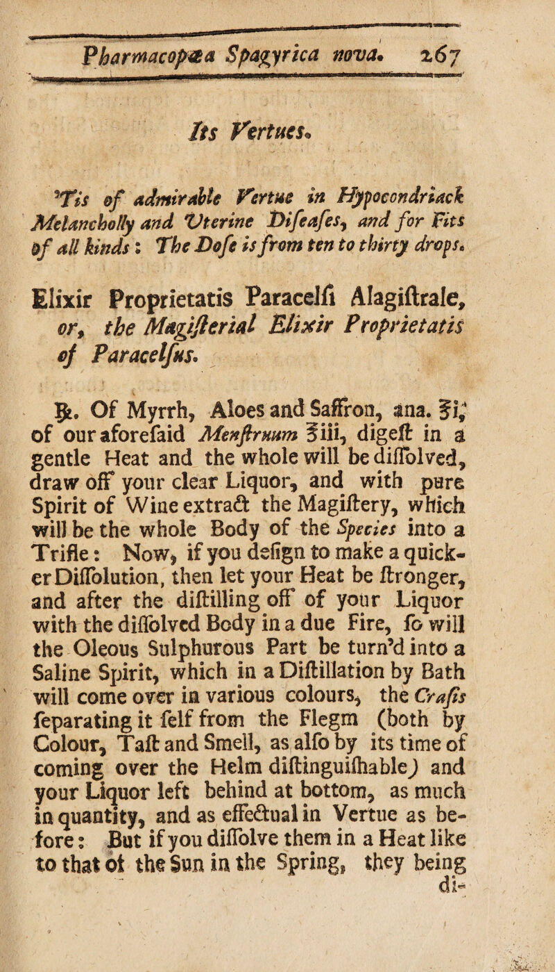 Its Virtues* 5Tis of admirable Vertue in Hypocondriack Melancholly and Vterine Difeafes, and for Fits of all kinds: The Dofe is from ten to thirty drops, Elixir Proprietatis ParaceJii Alagiftrale, or, the Magiflerial Elixir Proprietatis of Paracelfns. 51, Of Myrrh, Aloes and Saffron, ana. ?i; of ouraforefaid Menfirmm Siii, digeft in a gentle Heat and the whole will be dillblved, draw off your clear Liquor, and with pure Spirit of Wineextraft the Magiftery, which will be the whole Body of the Species into a Trifle: Now, if you dsfign to make a quick¬ er Diffolution, then let your Heat be ftronger, and after the diftilling off' of your Liquor with the diffolvcd Body in a due Fire, fo will the Oleous Sulphurous Part be turn’d into a Saline Spirit, which in a Diflillation by Bath will come over in various colours, the Crafts feparating it felf from the Flegm (both by Colour, Taft and Smell, as alfo by its time of coming over the Helm diftinguiftiable) and your Liquor left behind at bottom, as much in quantity, and as effectual in Vertue as be¬ fore : But if you diffolve them in a Heat like to that ot the Sun in the Spring, they being v N . }
