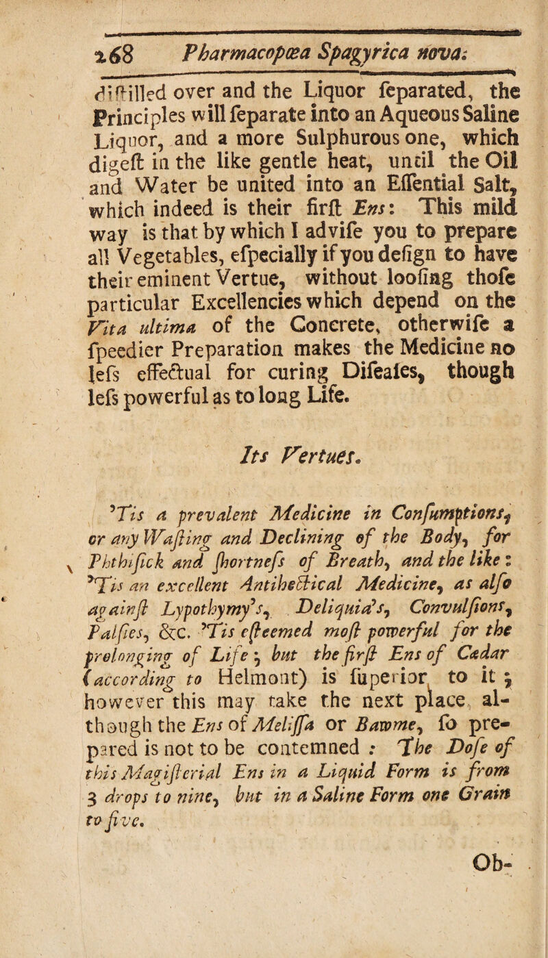 cHfHlled over and the Liquor feparated, the Principles will feparate into an Aqueous Saline Liquor, and a more Sulphurous one, which digeft in the like gentle heat, until the Oil and Water be united into an Eflfential Salt, which indeed is their firft Ens: This mild way is that by which I advife you to prepare all Vegetables, efpecially if you defign to have their eminent Vertue, without looting thofe particular Excellencies which depend on the fit a ultima of the Concrete, otherwife a fpeedier Preparation makes the Medicine no lefs effe&ual for curing Difeaies, though lefs powerful as to long Life. Its Vertues. Wis a prevalent Medicine in Confumptions^ or any Wafting and Declining of the Body, for x Ththiftck and Jhortnefs of Breath, and the like : >rTis an excellent AntiheEHcal Medicine, as alfo a (/a In ft Lypothymy’s, Deliquids1 Convulftons, Palftes, &c. Wise (teemed moft powerful for the prolonging- of Life \ but the firft Ens of Cadar (according to Helmont) is fuperior. to it \ however this may take the next place al¬ though the Ens of Melijfa or Bawme, fb pre¬ pared is not to be contemned : 7he Dofe of this Magifterial Ens in a Liquid Form is from 3 drops to nine7 but in a Saline Form one Grain tv Jive. Ob-