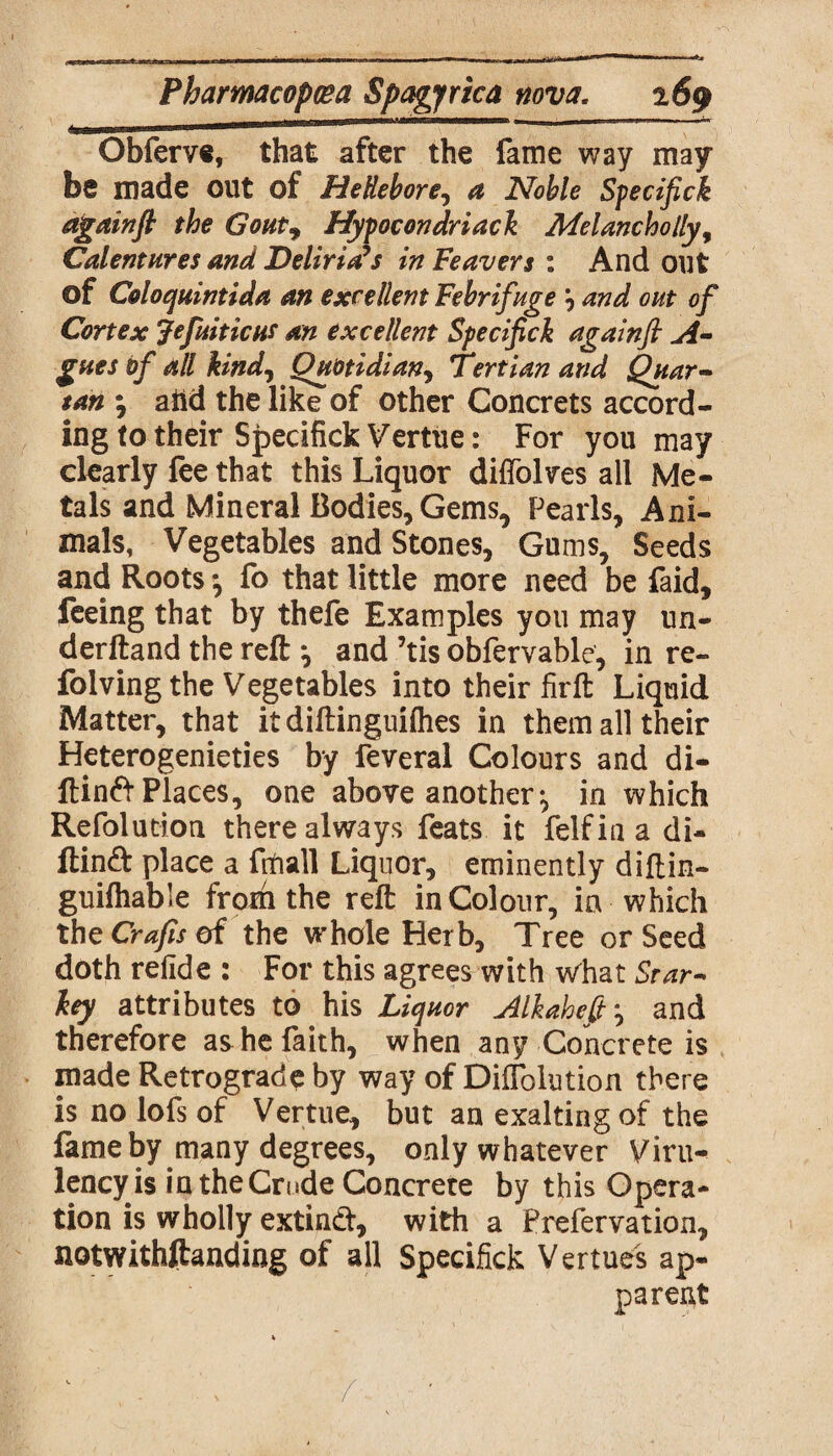 Obferve, that after the fame way may be made out of Hellebore, a Noble Specifick againfl the Gout, Hypocondriack Melancholly, Calentures and Delinks in Feavers : And out of Coloquintida an excellent Febrifuge 9 and out of Cortex Jefuiticus an excellent Specifick againfl A- gues of all kind, Quotidian, Tertian and Quar~ tan ; aiid the like of other Concrets accord¬ ing (o their Specifick Vertue: For you may clearly fee that this Liquor diffolves all Me¬ tals and Mineral Bodies, Gems, Pearls, Ani¬ mals, Vegetables and Stones, Gums, Seeds and Roots \ fo that little more need be faid, feeing that by thefe Examples you may un- derftand the reft ^ and ’tis obfervable, in re- folving the Vegetables into their firft Liquid Matter, that itdiftinguiflies in them all their Heterogenieties by feveral Colours and di- ltinfr Places, one above another;, in which Refolution there always feats it felfin a di- ftinft place a frfiall Liquor, eminently diftin- guifhable from the reft in Colour, in which the Crafts of the whole Herb, Tree or Seed doth refide : For this agrees with what Star- key attributes to his Liquor Aik ah eft ^ and therefore as he faith, when any Concrete is made Retrograde by way of Diffolution there is no lofs of Vertue, but an exalting of the fame by many degrees, only whatever Viru- lency is in the Crude Concrete by this Opera¬ tion is wholly extincft, with a Prefervation, notwithftanding of all Specifick Vertues ap¬ parent