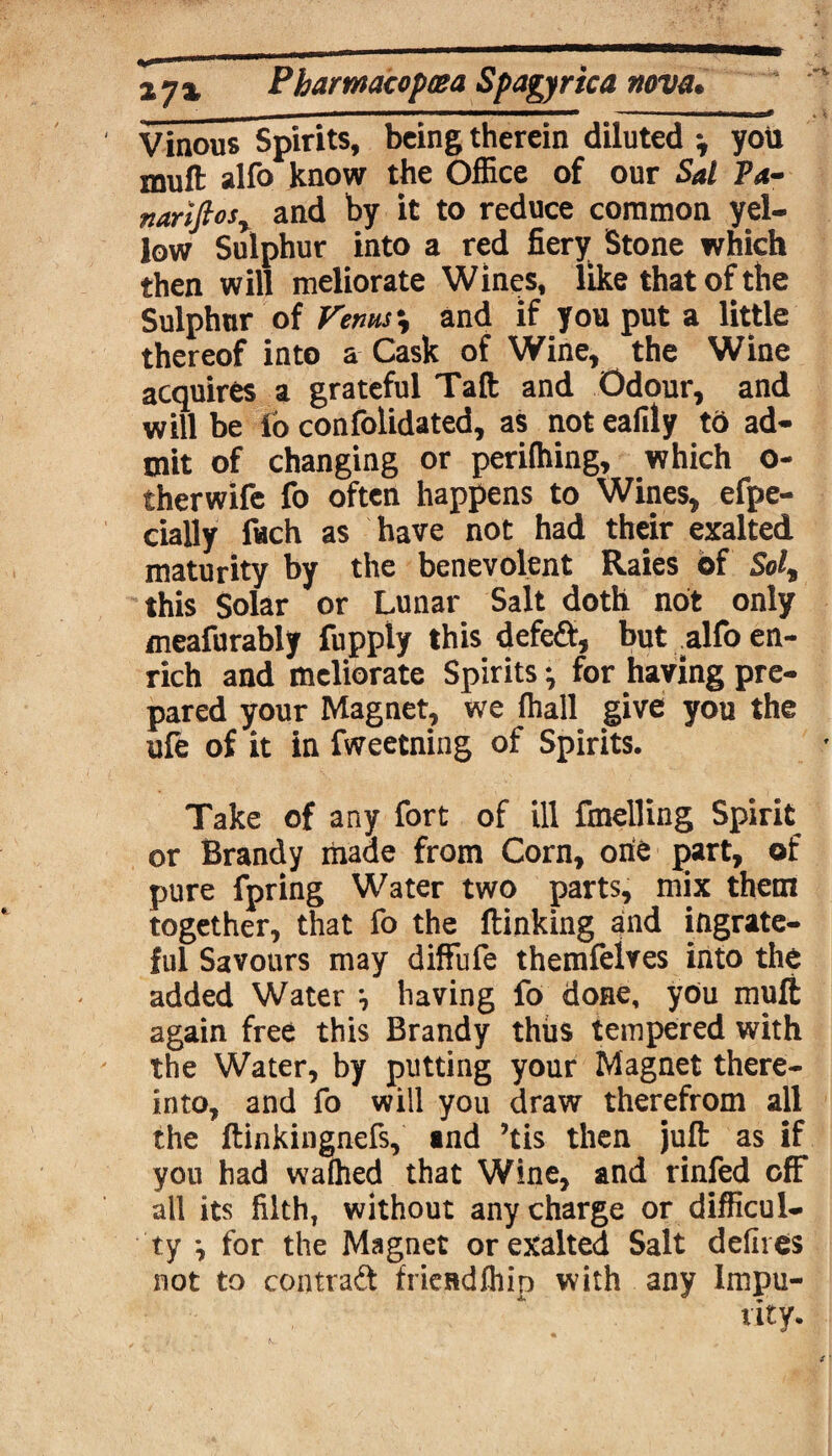 Vinous Spirits, being therein diluted you muft alfo know the Office of our Sal Pa- nariftosy and by it to reduce common yel¬ low Sulphur into a red fiery Stone which then will meliorate Wines, like that of the Sulphur of Venus % and if you put a little thereof into a Cask of Wine, the Wine acquires a grateful Taft and Odour, and will be lo confolidated, as not eafily to ad¬ mit of changing or perifhing, which o- therwife fo often happens to Wines, efpe- cially ftch as have not had their exalted maturity by the benevolent Raies of Sol, this Solar or Lunar Salt doth not only meafurably fupply this defeft, but alfo en¬ rich and meliorate Spirits ^ for having pre¬ pared your Magnet, we fhall give you the ufe of it in fweetning of Spirits. Take of any fort of ill fmelling Spirit or Brandy made from Corn, one part, of pure fpring Water two parts, mix them together, that fo the flanking and ingrate¬ ful Savours may diffufe themfeives into the added Water *, having fo done, you muft again free this Brandy thus tempered with the Water, by putting your Magnet there¬ into, and fo will you draw therefrom all the ftinkingnefs, «nd ’tis then juft as if you had wafhed that Wine, and rinfed off all its filth, without any charge or difficul¬ ty ^ for the Magnet or exalted Salt defires not to contrad fricudfhin with any Impu¬ rity.