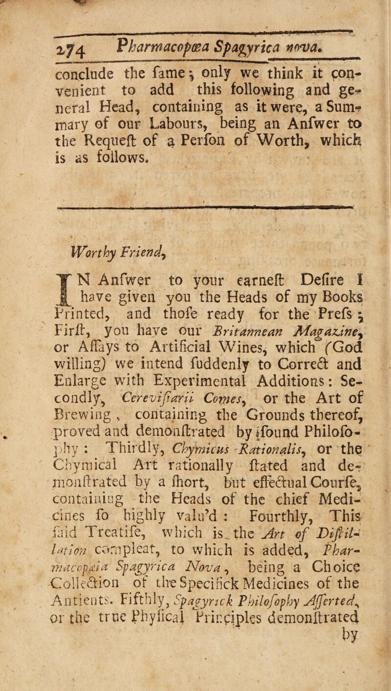 conclude the fame *, only we think it con¬ venient to add this following and ge* neral Head* containing as it were, a Sum*? mary of our Labours, being an Anfwer to the Requeft of $ Perfon of Worth, which is as follows. Worthy Friend, IN Anfwer to your earneft Defire I have given you the Heads of my Books Printed, and thofe ready for the Prefs \ Hrff, you have our Britannean Magazine, or Allays to Artificial Wines, which fGod willing) we intend fuddenly to Corredt and Enlarge with Experimental Additions: Se¬ condly* Cerevifiarii Comes, or the Art of Brewing , containing the Grounds thereof, proved and demonftrated by ffbund Philofo- phy : Thirdly, Chymicus Rationalise or the Chymical Art rationally dated and de-? nionftrated by a fhort, but effedual Courfe, containing the Heads of the chief Medi¬ cines fo highly valu’d : Fourthly, This fa id Treatife, which is the Art of Dift il¬ lation compleat, to which is added, Thar- inacopgia Spagyrica Nova, being a Choice -Collection of the Specihck Medicines of the Antients. Fifthly, Spagyrtck Thilofophy Ajfertedy or the true Phyficai Principles demonltrated