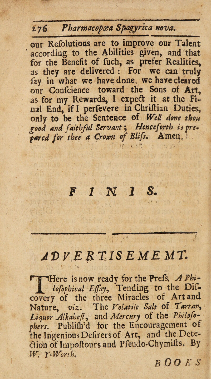 our Refolutions are to improve our Talent * according to the Abilities given, and that for the Benefit of fuch, as prefer Realities, as they are delivered : For we can truly fay in what we have done, we have cleared our Confidence toward the Sons of Art, as for my Rewards, I exped it at the Fi¬ nal End, if I perfevere in Chriftian Duties, only to be the Sentence of Well done thou good and faithful Servant ? Henceforth is fre* fared for thee a Crown of Blifs» Amen. > v -1 FINIS. JD y.ERTJS EME MT. / , * , Y THere is now ready for the Prefs, A Phi- lofophical Ejfty, Tending to the Dif* covery of the three Miracles of Art and Nature, viz. The Volatile Salt of Tartar, Liquor Alkaheft, and Mercury of the Phrfofo- phers. Publifh’d for the Encouragement of the Ingenious Defirers of Art, and the Dete¬ ction of Impoftours and PfeudorChymifts. By W. r- Worth. BOOK S