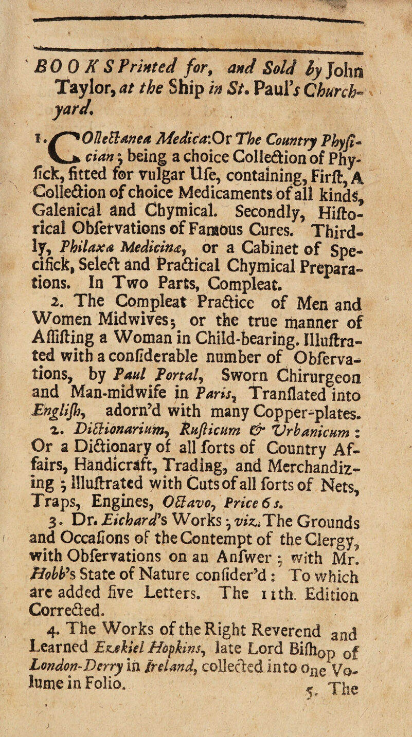 BOOKS Printed for, and Sold ly John Taylor, at the Ship in St. Paul’x Church- t .S~*OBett/wea Medictf.Ox The Country Phyfi- cim \ being a choice Colleftion of Phy- fick, fitted for vulgar Ufe, containing, Firft, A Colle&ion of choice Medicaments of all kinds. Galenical and Cbytnical. Secondly, Hifto- rical Obfervations of Famous Cures. Third¬ ly, Phi lax# Medicine, or a Cabinet of Spe- cifick, Seleft and Pra&ical Chymical Prepara¬ tions. In Two Parts, Compleat. 2. The Compleat Prafiice of Men and Women Mid wivesor the true manner of A (lifting a Woman in Child-bearing. Illuftra- ted with a confiderable number of Obferva¬ tions, by Paul Portal, Sworn Chirurgeon and Man-midwife in Paris r Tranflated into Englijhy adorn’d with many Copper-plates. a. DiEHonariain, Rtifticum & Vrbanicum : Or a Di&ionary of all forts of Country Af¬ fairs, Handicraft, Trading, and Merchandiz¬ ing ^ llluftrated with Cuts of all forts of Nets, Traps, Engines, 03avoy Price 6 s. 3. Dn Richard?s Works *, wz^The Grounds and Occafions of the Contempt of the Clergy, with Obfervations on an Anfwer $ with Mr. HobVs State of Nature confider’d: To which arc added five Letters. The nth. Edition Corre&ed. 4. The Works of the Right Reverend and Learned Ezekiel Hopkins, late Lord Bifhop of London-Derry in Ireland, collected into oiie Vo¬ lume in Folio. K