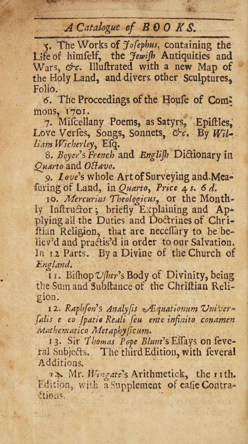 A Catalogue of BOOKS, 5. The Works of Jofephus, containing the Life of himfelf, the Jewifh Antiquities and Wars, &c. Illuftrated with a new Map of the Holy Land, and divers other Sculptures* Folio. 6. Th e Proceedings of the Houfe of Com* mons, 1701. .||f 7. Mifcellany Poems, as Satyrs, Epiftles, Love Verfes, Songs, Sonnets, &c. By Wil¬ liam Wicherley, Efq. 8. Beyer*s French and Englijl) Di&ionary in Quarto and OBavo* 9. Love’s whole Art of Surveying and.Mea* fining of Land, in Quarto^ Trice 4 s. 6 d. 10. Mercurius Theologicus, or the Month¬ ly Inftru∨ briefly Explaining and Ap* plying all the Duties and Doftrinesof Chri- ftian Religion, that are neceflary to be be¬ lieved and praftis’d in order to our Salvation. In 11 Parts* By a Divine of the Church of England. it. Bifhop'L’jfor’sBody of Divinity,being the Sum and Subftance of the Chriftian Reli¬ gion. 12. Raphfon*s Analyps <t/Eqiiatiotwm Vnifyer-* falls e eo Jpatio Reali feu ertte infnito conamen Mat hem at i co Afetaphyficum. 13. Sir *T ho mas Pope Blunt* sEiTays on feve- rai Subje&s, The third Edition, with feveral Additions. v4. Mr. Wtngate\ Arithuietick, the nth. Edition, with a Supplement of eafie Contra- flions. ' '