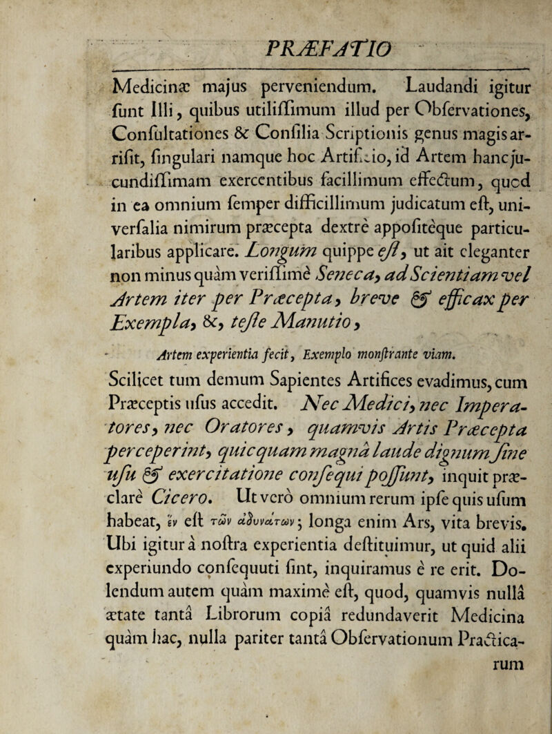 Medicina: majus perveniendum. Laudandi igitur funt illi, quibus utiliffimum illud per Obfervationes, Confultationes & Confilia Scriptionis genus magis ar- rifit, fingulari namque hoc Artifeio, id Artem hancju- cundiflimam exercentibus facillimum effedum, qued in ea omnium femper difficillimum judicatum eft, uni- verfalia nimirum praecepta dextre appofiteque particu¬ laribus applicare. Longum quippe ejlt ut ait eleganter non minus quam veriflime Seneca,, ad Scientiam vel Artem iter per Praecepta, breve & efficax per Exemplat tejle Nlanutio, Artem experientia fecit, Exemplo monftrante viam. Scilicet tum demum Sapientes Artifices evadimus, cum Praeceptis ufus accedit. Arec Ale dic iy nec Impera- torest nec Oratores, quamvis Artis Pracepta perceperinti quicquam magna laude dignum jine ufu & exercitatione confequipojjuntt inquit prae¬ clare Cicero. Ut vero omnium rerum ipfe quis ufiim habeat, h eft tuv d$uvd.Tav; longa enim Ars, vita brevis. Ubi igitur a noftra experientia deftituimur, ut quid alii experiundo confequuti fint, inquiramus e re erit. Do- lendum autem quam maxime eft, quod, quamvis nulla aetate tanta Librorum copia redundaverit Medicina quam hac, nulla pariter tanta Obfervationum Pradica- rum