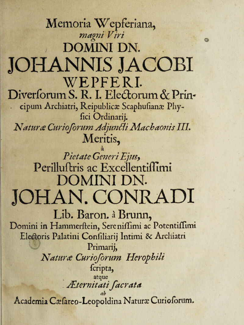 Memoria Wepferiana, mavni Viri , DOMINI DN. JOH ANNIS J ACOBI WEPFERI. Diverforum S. R. I. Electorum 6c Frin- cipum Archiatri, Reipublica: Scaphufianrc Phy- fici Ordinarij. Natur ce Curioforum Adjuntti Machaonis III. Meritis, a Viet at e Generi Ejus? Perilluftris ac Excellentiffimi DOMINI DN. HAN. CONRADI Lib. Baron. a Brunn, Domini in Hammerftein, Sere nilTimi ac PotentifTimi Electoris Palatini Conliliarij Intimi & Archiatri Primarij, Natura Curioforum Herophili fcripta, atque i, JEternitati facrata ab Academia Csfareo-Leopoldina Natura: Curioforum,