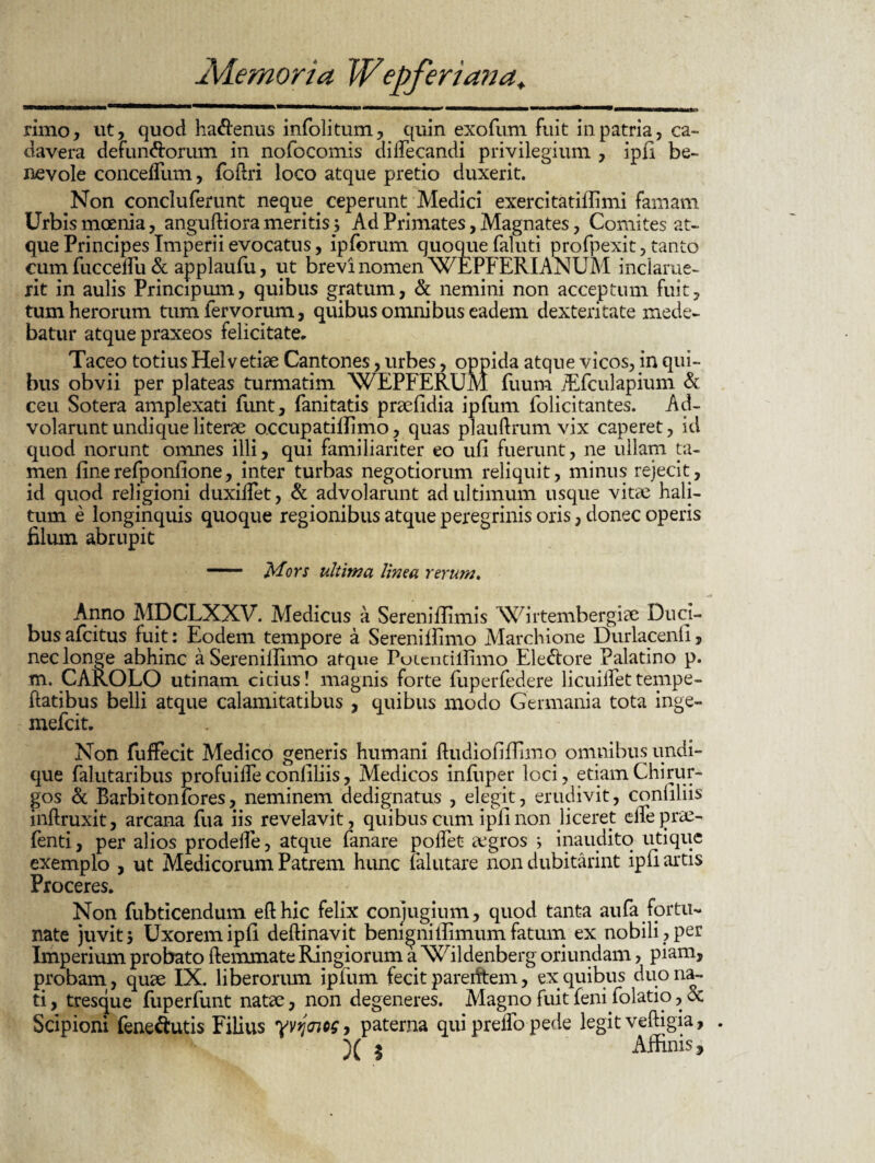 rimo, ut, quod ha&enus infolitum, quin exofum fuit ili patria, ca¬ davera defunctorum in nofocomis dilfecandi privilegium , ipfi be¬ nevole concelTum, fofiri loco atque pretio duxerit. Non concluferunt neque ceperunt Medici exercitatiffimi famam Urbismoenia, anguftiora meritis; Ad Primates, Magnates, Comites at¬ que Principes Imperii evocatus, ipforum quoque faluti profpexit, tanto cum fucceflii & applaufu, ut brevi nomen WEPFERIANUM inclarue¬ rit in aulis Principum, quibus gratum, & nemini non acceptum fuit, tum herorum tum fervorum, quibus omnibus eadem dexteritate mede¬ batur atque praxeos felicitate. Taceo totius Helvetiae Cantones, urbes, oppida atque vicos, in qui¬ bus obvii per plateas turmatim WEPFERUM fuum /Efculapium & ceu Sotera amplexati funt, fanitatis praefidia ipfum folicitantes. Ad¬ volarunt undique literae o.ccupatiffimo, quas plauftrum vix caperet, id quod norunt omnes illi, qui familiariter eo ufi fuerunt, ne ullam ta¬ men finerefponfione, inter turbas negotiorum reliquit, minus rejecit, id quod religioni duxilfet, & advolarunt ad ultimum usque vitee hali¬ tum e longinquis quoque regionibus atque peregrinis oris, donec operis filum abrupit - Mors ultima linea rerum. Anno MDCLXXV. Medicus a Sereniffimis NCirtembergiae Duci¬ bus afcitus fuit: Eodem tempore a Sereniilimo Marchione Durlacenfi, nec longe abhinc a Sereniilimo atque Potentillimo Ele&ore Palatino p. m. CAROLO utinam citius! magnis forte fuperfedere licuiifettempe- ftatibus belli atque calamitatibus , quibus modo Germania tota inge- mefcit. Non fufFecit Medico generis humani ftudiofiflimo omnibus undi¬ que falutaribus profuilfe conliliis, Medicos infivper loci, etiam Chirur¬ gos & Barbiton fores, neminem dedignatus , elegit, erudivit, conliliis inftruxit, arcana fua iis revelavit, quibus cum ipfi non liceret elfe prae- fenti, per alios prodelfe, atque fanare polfet aegros j inaudito utique exemplo , ut Medicorum Patrem hunc falutare non dubitarint ipfi artis Proceres. Non fubticendum efthic felix conjugium, quod tanta aufa fortu¬ nate juvit 5 Uxorem ipfi deffinavit benigniflimum fatum ex nobili , per Imperium probato ftemmate Ringiorum a Wildenberg oriundam, piam, probam , quae IX. liberorum ipfum fecit parentem, ex quibus duo na¬ ti , tresque fuperfunt natae, non degeneres. Magno fuit feni folatio, oc Scipioni fene&utis Filius yvyaios, paterna qui prelfo pede legit veftigia, X % Affinis,