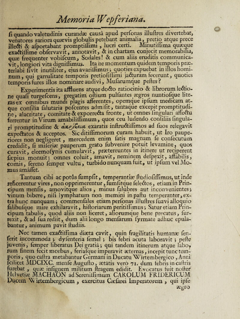 ■» .O iilaw III III II I miwhiiuih ji mih>i,iw >l11** ■ i. ■■ mu «.m—t. r—n-rt» fi quando valetudinis curandae causa apud perfonas illuflres divertebat, venatores rariora quaevis globulis petebant animalia, pretio atque prece ille&i & afportabant promptiffimi , lucri certi. Minutiffima quaeque exa&iffime obfervavit, annotavit, & in chartam conjecit memorabilia, quae frequenter vobifcum, Sodales! & cum aliis eruditis communica- v it, longiori vita digniilimus. Ita ne momentum quidem temporis prae¬ terlabi livit inutiliter, ejus avarifRmus > quoties expuebat in illos homi¬ num, qui garrulitate temporis pretiofiilimi ja&uram fecerunt, quoties temporis fures illos nominare audivi, Mularumque peftes ? Experimentis ita affluens atque do$o ratiocinio & librorum le&io- ne quali turgefcens, gregarim. oRium pulfantes aegros nuntiofque lite¬ ras ex omnibus mundi plagis afferentes, opemque ipfum medicam at¬ que confilia falutaria pofcentes admifit, tantaque excepit prompti tu di- ne, alacritate, comitate & exporre&a fronte, ut omnes lingulari alfe&u ferrentur in Virum amabiliffimum, quos ceu ludendo confiliis lingula¬ ri promptitudine & das/Gua exaratis inftni&ilFimos ad fuos relegavit expe&atos & acceptos. Sicditiilimorum curam habuit, ut Iro paupe¬ riores non negligeret, mercedem enim fatis magnam fe confecutum credidit, II miferiae pauperum grato fubvenire potuit levamine, quos curavit, eleemofynis cumulavit, praetereuntes in itinere ut reciperent faepius monuit: omnes coluit, amavit, neminem defpexit, affabilis, comis, fereno femper vultu, turbido nunquam fuit 9 ut ipfum vel Mo- jnus amaffet. Tantum cibi ac potus fumpfit, temperantiae Rudiofifiimus, ut inde reficerentur vires, non opprimerentur, fumfitque fele&os, etiam in Prin- cipum menfis, amovitque alios , minus falubres aut inconvenientes j vinum bibere, nili lymphatum non memini mpafiu temperanter,ex¬ tra hunc nunquam i commenfales etiam perfonas illuflres fuavi alloquio falibufque mire exhilaravit, hiRoriarum peritilfimus > SaturetiamPrin- cipum tabulis, quod aliis non liceret, aliorumque bene precatus, fur- rexit, &ad fua rediit, dum alii longo menfarum fyrmate adhuc epula¬ bantur, animum pavit Rudiis. Nec tamen exa&ilfima diaeta cavit, quin fragilitatis humanae fen- ferit incommoda v dyfenteria femel 5 bis febri acuta laboravit 5 peffe juvenis, femper liberatus Dei gratia; qui tandem itinerum atque labo7 rum finem fecit morbus, feriafque imperavit aeternas, incepit tunc tem¬ poris, quo callra metabantur Germani in Ducatu Wirtembergico , Anni lcilicet MDCIXC. menfe Augufto, aetatis vero 71. dum febris in callris furebat , quae infignem militum Rragem edidit. Evocatus fuit noRer Helvetiae MACHAON ad Sereniifimum CAROLUM FRIDERICUM Ducem Vv irtembergicum , exercitus Caefarei Imperatorem , qui ipfe aegro
