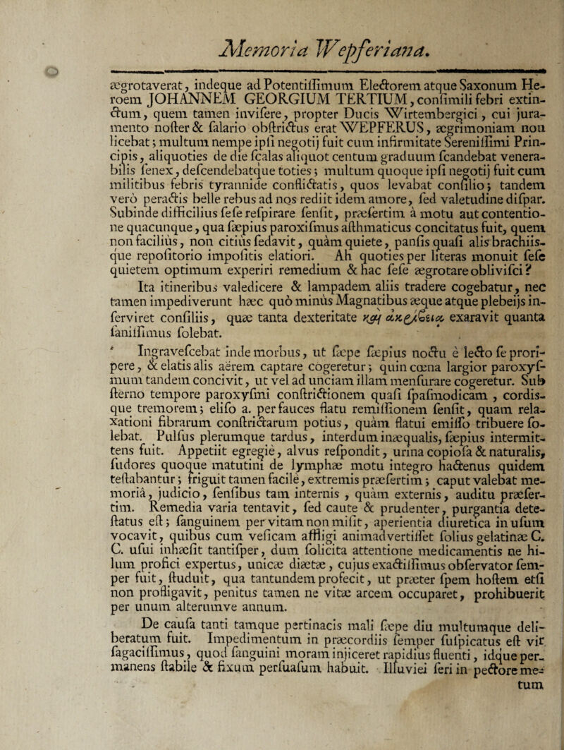 aegrotaverat, indeque ad Potentiffimum Ele&orem atque Saxonum He- roem JOHANNEM GEORGIUM TERTIUM, confimili febri extin- ftam, quem tamen inviTere, propter Ducis \*7irtembergici, cui jura¬ mento nofter& Talario obftri&us erat^WEPFERUS, aegrimoniam non licebat > multum nempe ipli negotij fuit cum infirmitate Sereniflimi Prin¬ cipis , aliquoties de die fcalas aliquot centum graduum fcandebat venera¬ bilis fenex, deTcendebatque toties; multum quoque ipfi negotij fuit cum militibus febris tyrannide confligatis, quos levabat confilio*, tandem vero peradis belle rebus ad nos rediit idem amore, fed valetudine difpar. Subinde difficilius Te Tere fpirare fenfit, praefertim amotu aut contentio¬ ne quacunque, qua Taepius paroxiTmus afthmaticus concitatus fuit, quem non facilius, non citius Tedavit, quam quiete, panfisquafi alis brachiis¬ que repofitorio impolitis elatiori.. Ah quoties per hteras monuit TeTe quietem optimum experiri remedium &hac TeTe aegrotare obliviTci? Ita itineribus valedicere & lampadem aliis tradere cogebatur, nec tamen impediverunt haec quo minus Magnatibus aeque atque plebeijs in- Terviret conliliis, quae tanta dexteritate k&{ olk£/Qucc exaravit quanta Taniffimus Tolebat. IngraveTcebat inde morbus, ut Cepe Ccpius nodu e le^Fo Te prori¬ pere , & elatis alis aerem captare cogeretur; quin caena largior paroxyC* muni tandem concivit, ut vel ad unciam illam menfurare cogeretur. Sub (terno tempore paroxyTmi conftri&ionem quali TpaTmodicam , cordis¬ que tremorem; eliTo a. per fauces flatu remiffionem Tenfit, quam rela¬ xationi fibrarum conftri erarum potius, quam flatui emiflfo tribuere To¬ lebat. PulTus plerumque tardus, interdum inaequalis, Taepius intermit¬ tens fuit. Appetiit egregie, alvus reTpondit, urina copiofa & naturalis, fudores quoque matutini de. lymphae motu integro ha&enus quidem teftabantur; friguit tamen facile, extremis praeTertim; caput valebat me¬ moria, judicio, Tenfibus tam internis , quam externis, auditu praeTer¬ tim. Remedia varia tentavit, Ted caute & prudenter, purgantia dete- flatus efl, Tanguinem per vitam non milit, aperientia diuretica inuTum vocavit, quibus cum velicam affligi animadvertilTet ToliusgelatinaeC. C. uTui inhaefit tantiTper, dum Tolicita attentione medicamentis ne hi¬ lum profici expertus, unicae diaetae, cujusexadilflmusobfervator(em- per fuit, ftuduit, qua tantundemprofecit, ut praeter Tpem hoftem etft non profligavit, penitus tamen ne vitae arcem occuparet, prohibuerit per unum alterumve annum. De cauTa tanti tamque pertinacis mali Cepe diu multumque deli¬ beratum fuit. Impedimentum in praecordiis lemper Tuipicatus eft vir. Tagaciffimus , quod fanguini moram injiceret rapidius fluenti, idque per¬ manens flabile & fixum perfuaTum habuit. Illuviei Teri in pedoreme^ tum