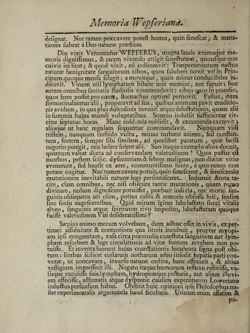 i i mi i ■hwiiwii ..i.. i ' ' —' defignat. Nec tamen praecavere poteft homo, quin fenefcat, & muta¬ tiones fubeataDeo naturae praefixas. Diu vixit Venerandus WEPFERUS, magna laude aeternaque me¬ moria dignillimus, & raram vivendo attigit fenetutem, quoufquenon cuivis ire licet ; & quod vixit, eo collineavit: Temperamentum natus naturae benignitate (anguineum cibos, quos falubres novit vel in Prin¬ cipium quoque menfa (elegit; amovitque, quos mipus conducibiles ju¬ dicavit. Vinum nili lymphatum bibere non memini, nec fapuit; hoc autem omnibus fanitatis ftudiofis commendavit: cibos qpos in prandio, quos ferre pollet pro coena, ftomachus optime pernovit. Padus, dum (ermocinabantur alii, properavit ad fua, quibus animum pavit eruditio¬ nis avidum, in qua plus dulcedinis invenit atque delegationis, quam alii in fummis hujus mundi voluptatibus. Somno indulfit lufficienter cir¬ citer feptenas horas. Mane reddenda reddidit, & excernenda excrevit > aliisque ut hanc regulam (equantur commendavit. Nunquam vidi triftem, nunquam turbido vultu, minus turbato animo, fed conflan¬ tem, fortem, femper (ibi fimilem, ad quaelibet paratum , quae facili negotio peregit, ceu ludere folent alii. Suo itaque exemplo alios docuit, quantam valeat diaeta ad confervandam valetudinem ! Quos pafliis eft morbos, peftem fcilic. dy fenteriam & febres malignas, non diaetae vitio evenerunt, fed haufit ex aere, communillimo fonte, e quo nemo non potare cogitur. Nec tamen cavere potuit, quin (enefceret, & fenefcendo mutationem inevitabili naturae lege perfentifceret.. Induruit Aorta ta¬ cite, clam omnibus, nec nili obicura tantae mutationis , quam nemo divinare, nedum dignofcerepotuilfet, praebuit indicia, nec motui (an¬ guinis obfequens uti olim, potius callis & remoris obfeffa fuit, fenfim fine fenfu augefcentibus. Quid mirum igitur labefatato fucci vitalis alveo, fanguinis atque fpirituum rivo impedito, labefatatam quoque fui (Te valetudinem Viri defideratiilimi ? Saepius animo mecum volvebam, dum adhuc effet in vi vis, ex per¬ tinaci afiiduitate & contentione qua literis incubuit , propter myopi- am ipfi congenitam, vafa circa praecordia coartata fanguinemaut lym¬ pham reforfiere & lege circulationis ad vitae fontem revehere non po- tuifle. Et inventa fuerunt hujus coartationis luculenta figna poft obi¬ tum: limbus fcilicet codarum notharum adeoinfedit hepatis parti con¬ vexae , ut concavam, inverfo naturae ordine, hanc effecerit , & altius veftigium imprefferit illi. Negato itaque humorum refluxu reftitiffe, va- fisque excidifle fuis lympham, hydropemque petoris, aut aliam illuvi¬ em effeciffe, afthmatis atque dyfpnoeae caufam experimento Lovreriano indutus perfuafum habui. ObAitithuic opinioni ipfePhilofophus no¬ der experimentalis argumentis haud ficulneis. Urinam enim affatim & po-