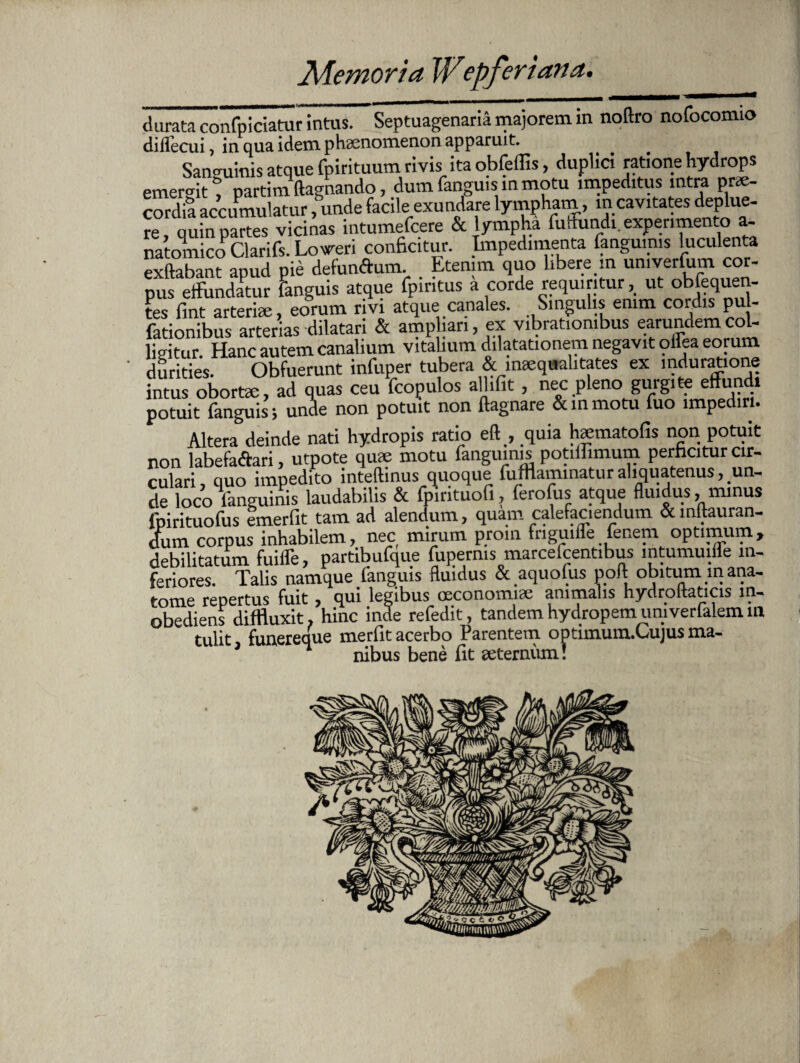 durata confpiciatur intus. Septuagenaria majorem in noftro nofocomio diilecui, in qua idem phaenomenon apparuit. Sanguinis atque fpirituum rivis ita obfeffis, duplici ratione hydrops emergit t nartim ftagnando, dum fanguis in motu impeditus intra prae¬ cordia accumulatur funde facile exundare lympham, in cavitates deplue¬ re quin partes vicinas intumefcere & lympha fuffundi. experimento a- natomico Clarifs. Losreri conficitur. Impedimenta fangumis luculenta exftabant apud pie defunftum. . Etenim quo libere m umverfiam cor¬ pus effundatur fanguis atque ipiritus a corde requiritur, ut obfeque - tes fint arteriae, eorum rivi atque canales. Singulis enim cordis pu - fationibus arterias dilatari & amphan, ex vibrationibus earundemcol- lidtur Hanc autem canalium vitalium dilatationem negavit ollea eorum d^ des. Obfuerunt infuper tubera & inaequalitates ex mduratione intus obortae, ad quas ceu fcopulos all.fit, nec pleno gurgite effundi potuit fanguis ; unde non potuit non flagnare &inmotu fuo impediri. Altera deinde nati hydropis ratio eft , quia haematofis non potuit non labefadtari, utpote quae motu fangumis potilfimum perficitur cir¬ culari, quo impedito inteftinus quoque fufflaminaturaliquatenus, un¬ de loco fanguinis laudabilis & fpintuofi, ferofus atque fluidus, minus fpirituofus emerfit tam ad alendum, quam calefaciendum &inftauran- dum corpus inhabilem, nec, mirum proin friguiffe lenem optimum, debilitatum fuiife, partibufque fuperms marcefcentibus mtumuifle in¬ feriores. Talis namque fanguis fluidus & aquofus pofl obitum mana- tome repertus fuit, qui legibus oeconomiae animalis hydroftaticis in- obediens diffluxit, hinc inde refedit, tandem hydropem univerfalem m tulit funereque merfit acerbo Parentem optimum.Lujus ma- 3 nibus bene fit aeternum!