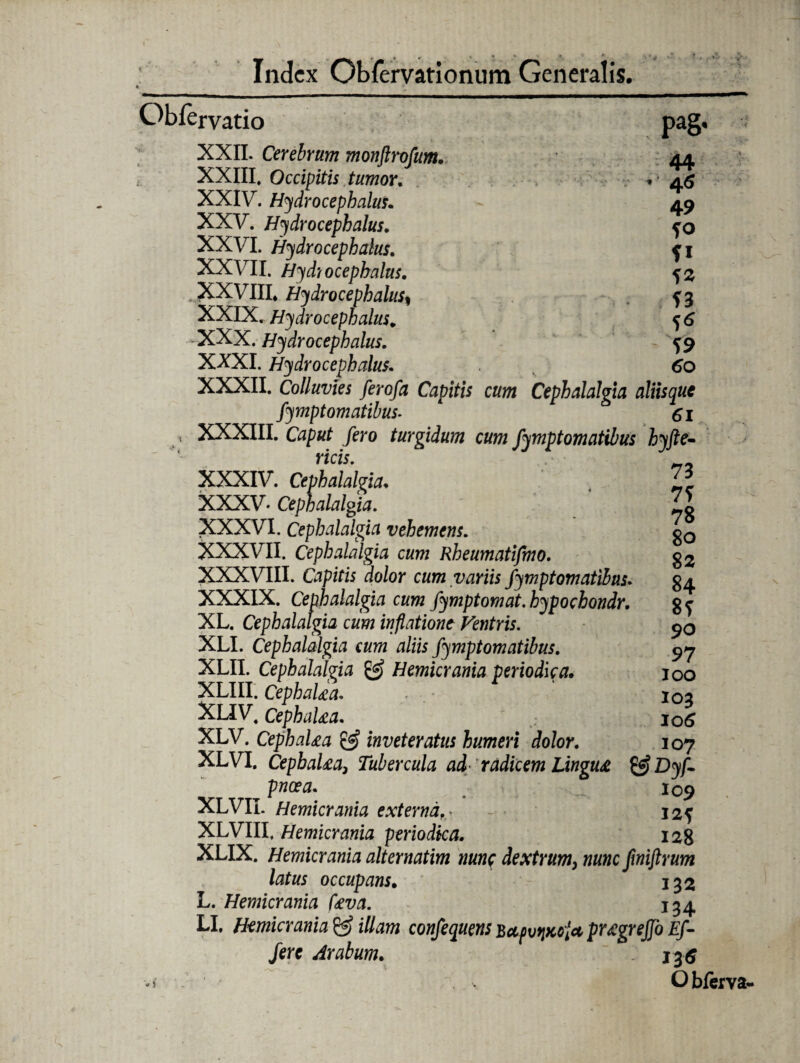 Obfervatio XXII. Cerebrum monftrofum. XXIII, Occipitis tumor. XXIV. Hydrocephalus. XXV. Hydrocephalus. XXVI. Hydrocephalus. XXVII. Hydrocephalus. .JXXVIII* Hydrocephalus, XXIX. Hydrocephalus. -XXX. Hydrocephalus. XXXI. Hydrocephalus. ,l7''^^rTT FI Pa§' 44 46 49 fo fi 52 53 5<J 59 ^^ Mljjivi \Ji/IJO^ XXXII. Colluvies ferofa Capitis cum Cephalalgia aliisque Symptomatibus- 61 < XXXIII. Caput fero turgidum cum Symptomatibus hyfte- viri e j ricis. XXXIV. Cephalalgia. XXXV' Cephalalgia. XXXVI. Cephalalgia vehemens. XXXVII. Cephalalgia cum Rheumatifmo. XXXVIII. Capitis dolor cum variis Symptomatibus. XXXIX. Cephalalg ia cum fymptomat. hypoebondr. XL. Cephalalgia cum inflatione Ventris. XLI. Cephalalgia cum aliis Symptomatibus. XLII. Cephalalgia & Hemicrania periodica. XLIII. CephaUa, XLIV4 CephaUa. XLV. CephaUa & inveteratus humeri dolor. 107 XLVI. CepbaUa3 Tubercula ad-radicem Lingua & Dyf- pneea. 109 XLVII. Hemicrania externa.* - 12? XLVIII, Hemicrania periodica. 128 XLIX. Hemicrania alternatim nunc dextrum, fwiftrum latus occupans. 132 L. Hemicrania Uva. 134 LI. Hemicrania & illam confequens BctpvqKcia pr^grejjo Ef¬ fere Arabum. 13$ Obferva 73 79 78 80 82 84 89 90 97 100 103 10(9 107