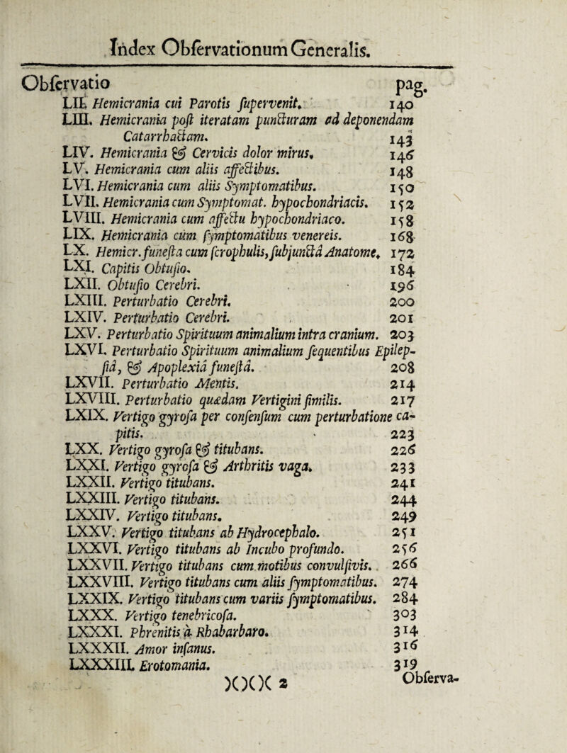 Obfcrvatio pag. - LIL Hemicrania cui Parotis fupervenit. 140 LHL Hemicrania poft iteratam punSuram ad deponendam Catarrh aliam. 143 LIV. Hemicrania & Cervicis dolor mirus. 14^ LV, Hemicrania cum aliis affeSibus. 148 LVI. Hemicrania cum aliis Symptomatibus. 150 LVIL Hemicrania cum Symp tornat. hypochondriacis. 152 LVIII. Hemicrania cum affeftu hypochondriaco. 158 LIX. Hemicrania cum Symptomatibus venereis. 16J LX. Hemicr.funefta cum fcropbulis,fubjunftd Anatomt♦ 172 LXI. Capitis Obtufio. 184 LXII. Obtufio Cerebri * i$6 LXIII. Perturbatio Cerebri. 200 LXIV. Perturbatio Cerebri. , 201 LXV. Perturbatio Spirituum animalium intra cranium. 203 LXVL Perturbatio Spirituum animalium fequentibus Epilep- fid, & Apoplexia funejld. 208 LXVII. Perturbatio Mentis. 214 LXVIII. Perturbatio quadam Vertigini fimilis. 217 LXIX. Vertigo gyrofa per confenfum cum perturbatione ea- pitisl * 223 LXX. Vertigo gyrofa titubans. 226 LXXI. Vertigo gyrofa & Arthritis vaga. 233 LXXII. Vertigo titubans. 241 LXXIII. Vertigo titubans. 244 LXXIV. Vertigo titubans. 249 LXXV. Vertigo titubans 'ab Hydrocephalo. 2S1 LXXVI. Vertigo titubans ab Incubo profundo. 2j6 LXXVII .Vertigo titubans cum motibus convuljivis. 2 66 LXXVIII. Vertigo titubans cum aliis fymptomatibus. 274 LXXIX. Vertigo titubans cum variis fymptomatibus. 284 LXXX. Vertigo tenebricofa. 3°3 LXXXI. Phrenitis d Rhabarbaro. 3 *4 LXXXII. Amor infanus. 31 * LXXXIIL Erotmama. 319