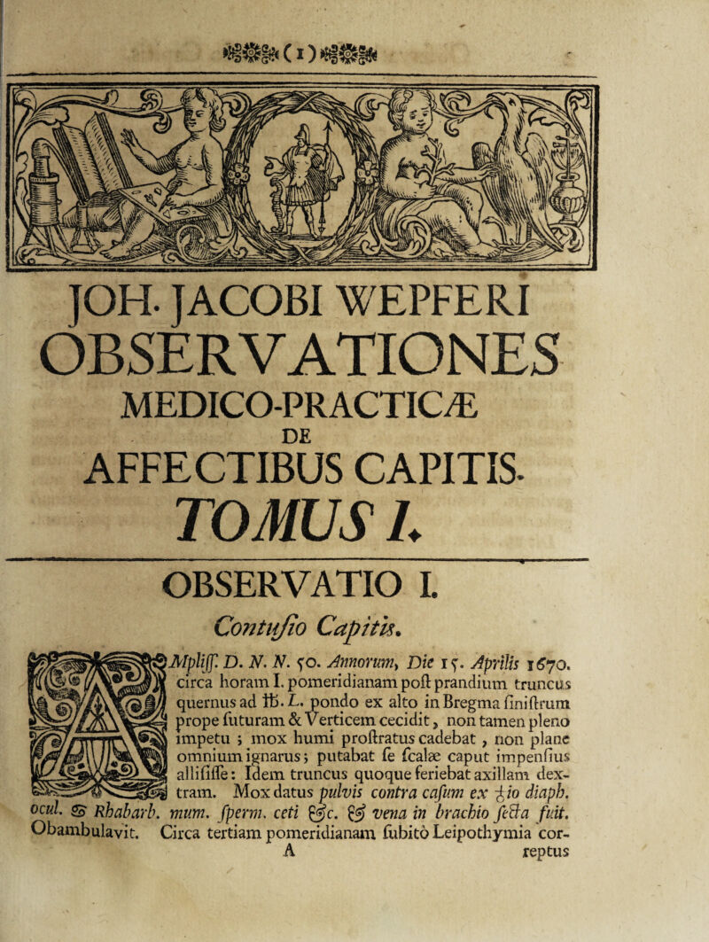 JOH. JACOBI WEPFERI OBSERVATIONES MEDICO-PRACTIC^E DE AFFECTIBUS CAPITIS. TOMUS L OBSERVATIO I. Contujio Capitis. MpliJJl D. N. N. fo. Annorum, Die if. Aprilis circa horam I. pomeridianam poft prandium truncus quernusad i£>.L. pondo ex alto inBregmafiniftrum ! prope futuram & Verticem cecidit > non tamen pleno impetu j mox humi proftratus cadebat, non plane omnium ignarus> putabat fe fcalae caput impenfius allifilTe: Idem truncus quoque feriebat axillam dex- _ tram. Mox datus pulvis contra cafum ex fio diaph. ocul & Rhabarb. mum. fperm. ceti &c. & vena in brachio feBa fuit. Obambulavit. Circa tertiam pomeridianam fubito Leipothymia cor- A reptus