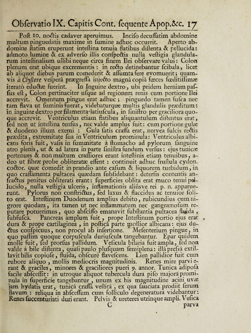 Poft io. nodis cadaver aperuimus. Incifo decuflatim abdomine multum pinguedinis maxime m fumine adhuc occurrit. Aperto ab¬ domine ilatim eruperunt inteftina tenuia flatibus diftenta & pellucida: admoto lumine & ex adverfo illis conlpe&is nulla veftigia glandula¬ rum inteftinalium ullibi neque circa finem Ilei obfervare valui: Colon plenum erat ubique excrementis : in redo detinebantur fcibala, licet ab aliquot diebus parum comederit & aflumta fere evomuerit; quam¬ vis a Chftere vefpera praegrefla injedo magna copia feces feditiifimae iterato edudae fuerint. In Inguine dextro, ubi pridem herniam paf. fus eft, Colon pertinaciter ufque ad regionem renis cum portione Ilei accrevit. Omentum pingue erat adhuc ; pinguedo tamen fufca nec tam flava ut fuminisfuerat, videbaturque multis glandulis praeditum: in inguine dextro per filamenta*latiufcula, in finiftro per graciliora quo¬ que accrevit. Ventriculus etiam flatibus aliquantulum aiftentus erat, (ed non ut inteftina tenfus, nec valde amplus fuit: cum portione gulae & duodeno ilium exemi : Gula fatis cralfa erat, nervea filicis redis praedita, extremitate fua in Ventriculum prominula: Ventriculus albi¬ cans foris fuit, vafis in fummitate a ftomacho ad pylorum (anguine atro plenis, ut & ad latera in parte flniftra fundum verfus: ejus tunicae pertenues & non multum craiiiores erant inteftinis etiam tenuibus, a- deo ut fibrae probe obliteratae elfent : continuit adhuc fruflula cydon. codor. quae comedit in prandio ante cafum & liquorem turbidum, in quo craflamenta pultacea quaedam fubfidebant: deterfis contentis an- fradus penitus obliterati erant: fuperficies oblita erat muco tenui pel¬ lucido, nulla veftigia ulceris, inflamationis aliusve rei p. n. apparue¬ runt. Pylorus non conftridus, fed laxus & flaccidus ac tenuior (oli¬ to erat. Inteftinum Duodenum amplius debito, rubicundius cum ni¬ grore quodam, ita tamen ut nec inflammatum nec gangraenofum re¬ putare potuerimus, quo abfciflb emanavit fubftantia pultacea fluida , fubfufca. Pancreas amplum fuit , prope Inteftinum portio ejus erat dura & prope cartilaginea , in poftica parte mollior albicans: ejus du- dus confpicuus, non procul ab infertione. * Mefenterium pingue, in quo pafiim quoque corpufcula duriufcula tangebantur. Epar quidem molle fuit, fed prorfus pallidum. Veficula bilaria fuit ampla, fed non valde a bile diftenta, quafipaulo plufquam femiplena: illaprefsa extiL lavit bilis copiofe, fluida, obfcure flavefcens. Lien pallidior fuit cum rubore aliquo , mollis mediocris magnitudinis. Renes mire parvi e- rant & graciles, minores & graciliores pueri p. annor. Tunica adipofa facile abfceflit: in utroque aliquot tubercula dura pifo majora promi¬ nula in fuperficie tangebantur , unum ex his magnitudine acini uvas jam hydatis erat, tunica crafla veftita , ex qua fauciata prodiit ferum flavum : reliqua in abfcefliim cum folliculo degeneratura videbantur: Renes fuccenturiati duri erant. Pelvis & ureteres utrinque ampli. Vefica G parva