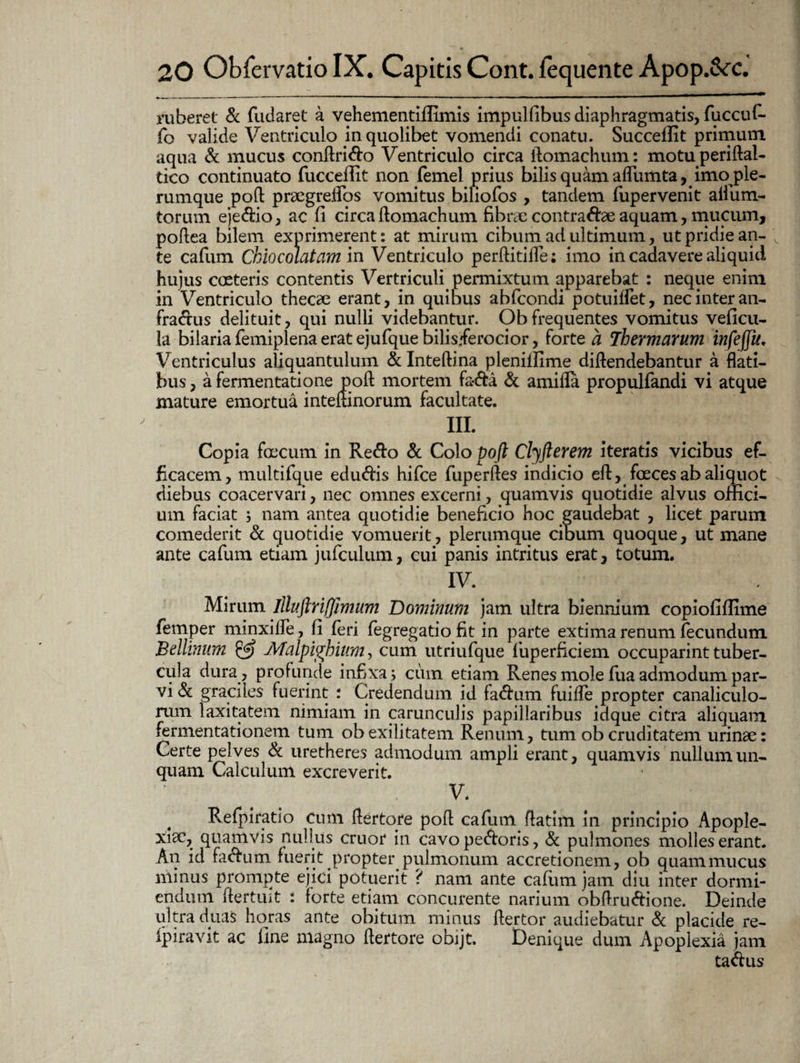 ruberet <3c fudaret a vehementiffimis impulfibus diaphragmatis, fuccuf- fo valide Ventriculo in quolibet vomendi conatu. Succeflit primum aqua & mucus conftrido Ventriculo circa ftomachum: motuperiftal- tico continuato fucceffit non femel prius bilis quam aflTumta, imo ple¬ rumque pofl: praegrelfos vomitus biliofos , tandem fupervenit aifium- torum ejedio, ac fi circa ftomachum fibrae contradae aquam, mucum, poftea bilem exprimerent: at mirum cibum ad ultimum, ut pridie an¬ te cafiim Chiocolatam in Ventriculo perftitiife; imo in cadavere aliquid hujus coeteris contentis Vertriculi permixtum apparebat : neque enim in Ventriculo thecae erant, in quibus abfcondi potuilfet, nec inter an- fradus delituit, qui nulli videbantur. Ob frequentes vomitus veficu- la bilaria femiplena erat ejufque bilisferocior, forte a Thermarum infejju. Ventriculus aliquantulum & Inteftina plenilfime diftendebantur a flati¬ bus , a fermentatione pofl: mortem fa-da & amifla propulfandi vi atque mature emortua inteftinorum facultate. III. Copia foecum in Redo & Colo Voft Clyfterem iteratis vicibus ef¬ ficacem, multifque edudis hifce fuperftes indicio eft, foeces ab aliquot diebus coacervari, nec omnes excerni, quamvis quotidie alvus offici¬ um faciat ; nam antea quotidie beneficio hoc gaudebat , licet parum comederit & quotidie vomuerit, plerumque cibum quoque, ut mane ante cafum etiam jufculum, cui panis intritus erat, totum. IV. Mirum illuftrifjimum Dominum jam ultra biennium copiofiffime femper minxifle, fi feri fegregatio fit in parte extima renum fecundum Bellinum & Malpiphium, cum utriufque fiuperficiem occuparint tuber¬ cula dura , profunde infixa; cum etiam Renes mole fua admodum par¬ vi & graciles fuerint : Credendum id fadum fuifle propter canaliculo¬ rum laxitatem nimiam in carunculis papillaribus idque citra aliquam fermentationem tum ob exilitatem Renum, tum ob cruditatem urinae: Certe pelves & uretheres admodum ampli erant, quamvis nullum un¬ quam Calculum excreverit. V. Refpiratio cum flertore pofl: cafum flatim in principio Apople¬ xiae, quamvis nullus eruor in cavo pedoris, Sc pulmones molles erant. An id fadum fuerit propter pulmonum accretionem, ob quammucus minus prompte ejici potuerit ? nam ante cafiim jam diu inter dormi¬ endum ftertuit : forte etiam concurente narium obflrudione. Deinde ultra duas horas ante obitum minus ftertor audiebatur «Sc placide re- ipiravit ac fine magno ftertore obijt. Denique dum Apoplexia jam tadus