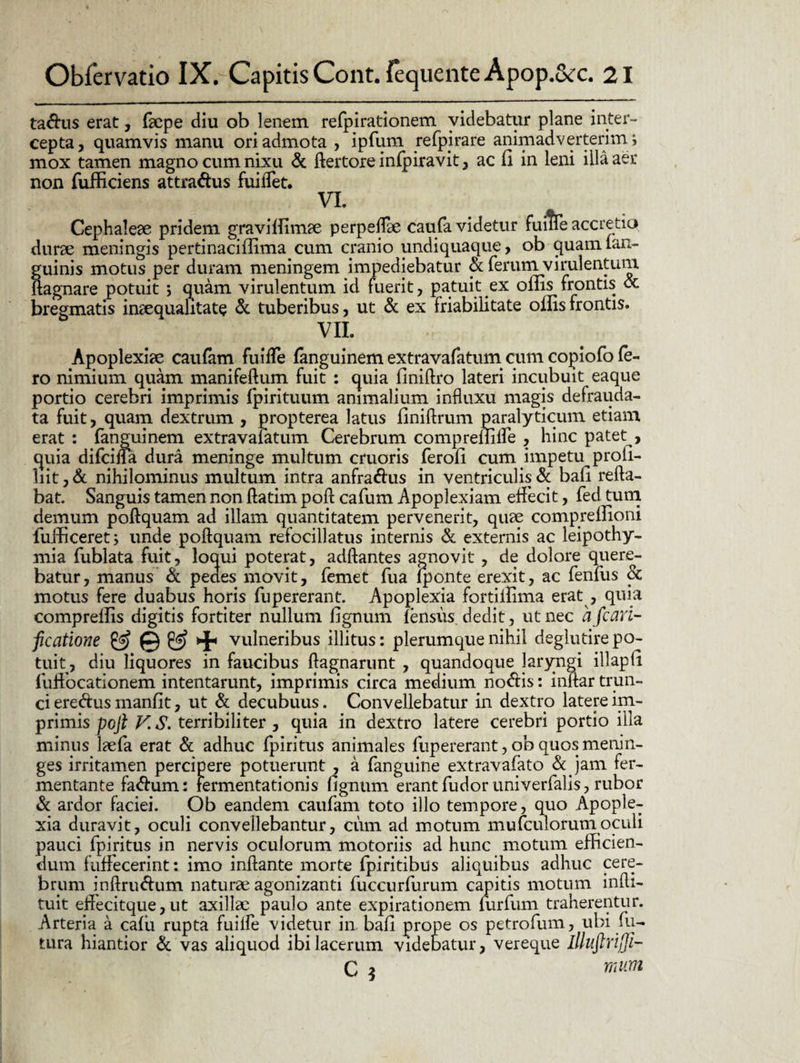 ta&us erat, faepe diu ob lenem refpirationem videbatur plane inter¬ cepta, quamvis manu ori admota , ipfum refpjrare animadverterim ; mox tamen magno cum nixu & ftertore infpiravit, ac fi in leni illa aer non fufficiens attra&us fuilTet. VL Cephaleae pridem graviffimae perpeflae caufa videtur fu i?Te accretio durae meningis pertinacifiima cum cranio undiquaque, ob quamian- guinis motus per duram meningem impediebatur ot ferum virulentum ftagnare potuit ; quam virulentum id fuerit , patuit ex oms frontis & bregmatis inaequalitate & tuberibus, ut & ex friabilitate offis frontis. VII. Apoplexiae caufam fuifle fanguinem extravafatum cum copiofo Ie¬ ro nimium quam manifeftum fuit : quia finiftro lateri incubuit eaque portio cerebri imprimis fpirituum animalium influxu magis defrauda- ta fuit, quam dextrum , propterea latus finiftrum paralyticum etiam erat : fanguinem extravafatum Cerebrum compreflifle , hinc patet , quia difcifla dura meninge multum cruoris ferofi cum impetu profi- liit, St nihilominus multum intra anfra&us in ventriculis & bafi refla¬ bat. Sanguis tamen non ftatim poft cafum Apoplexiam effecit, fed tum demum poftquam ad illam quantitatem pervenerit, quae comprelfioni fuificeret; unde poftquam refocillatus internis & externis ac leipothy- mia fublata fuit, loqui poterat, adftantes agnovit , de dolore quere¬ batur, manus St pedes movit, femet fua fponte erexit, ac fenfus Sc motus fere duabus horis fupererant. Apoplexia fortilfima erat , quia compreffis digitis fortiter nullum fignum fensus dedit, ut nec a fcan- ficatione ^ vulneribus illitus: plerumque nihil deglutire po¬ tuit, diu liquores in faucibus ftagnarunt , quandoque laryngi illapfi fuffocationem intentarunt, imprimis circa medium notiis: inftar trun¬ ci ereftus manfit, ut St decubuus. Convellebatur in dextro latere im¬ primis poft V. S. terribiliter , quia in dextro latere cerebri portio illa minus laefa erat St adhuc fpiritus animales fupererant, ob quos menin- ges irritamen percipere potuerunt , a fanguine extravafato «Se jam fer¬ mentante fa<ftum: fermentationis fignum erant fudor univerfalis, rubor St ardor faciei. Ob eandem caufam toto illo tempore, quo Apople¬ xia duravit, oculi convellebantur, cum ad motum mu(culorumoculi pauci fpiritus in nervis oculorum motoriis ad hunc motum efficien¬ dum fuffecerint: imo inflante morte fpiritibus aliquibus adhuc cere¬ brum inftrwftum naturae agonizanti fuccurfurum capitis motum infti- tuit eftecitque,ut axillae paulo ante expirationem furfum traherentur. Arteria a cafii rupta fuilfe videtur in bafi prope os petrofum, ubi fu¬ tura hiantior St vas aliquod ibi lacerum videbatur, vereque llluftrijfi- C 5 mum