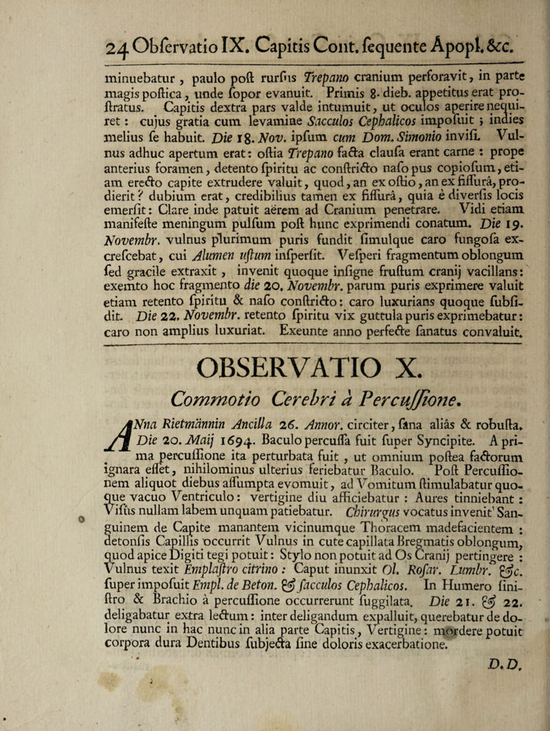 minuebatur , paulo poft rurfus Trepano cranium perforavit, in parte magis poftica, unde fopor evanuit. Primis 8*dieb. appetitus erat pro- ftratus. Capitis dextra pars valde intumuit, ut oculos aperire nequi¬ ret : cujus gratia cum levamine Sacculos Cephalicos impofuit \ indies melius fe habuit. Die 18,Nov. ipfum cum Dom. Simonio invilL Vul¬ nus adhuc apertum erat: oftia Trepano fada claufa erant carne : prope anterius foramen, detento Ipiritu ac conftri&o nafopus copiofum,eti¬ am ere&o capite extrudere valuit, quod, an ex odio, an ex fiffura, pro¬ dierit? dubium erat, credibilius tamen ex fiffura, quia ediverlis locis emerfit: Clare inde patuit aerem ad Cranium penetrare. Vidi etiam manifefte meningum pulfum poft hunc exprimendi conatum» Die 19» Novembr» vulnus plurimum puris fundit fimulque caro fungo la ex- crefcebat, cui Alumen uftum infperfit. Vefperi fragmentum oblongum fed gracile extraxit , invenit quoque inligne fruftum cranij vacillans: exemto hoc fragmento die 20» Novembr. parum puris exprimere valuit etiam retento fpiritu & nafo conftri&o: caro luxurians quoque fubli- dit. Die 22, Novembr. retento fpiritu vix guttula puris exprimebatur: caro non amplius luxuriat. Exeunte anno perfe&e fanatus convaluit» OBSERVATIO X. Commotio Cerebri a PercuJJione. ANna Rietmannin Ancilla 26. Annor, circiter, fana alias & robufta» /jJ Die 20.Maij 1694. Baculo perculfa fuit fuper Syncipite. A pri¬ ma perculEone ita perturbata fuit , ut omnium poftea fa&orum ignara effet, nihilominus ulterius feriebatur Baculo. Poft Percullio- nem aliquot diebus affumpta evomuit, ad Vomitum ftimulabatur quo¬ que vacuo Ventriculo: vertigine diu afficiebatur : Aures tinniebant : Viliis nullam labem unquam patiebatur. Chirurgus vocatus invenit1 San¬ guinem de Capite manantem vicinumque Thoracem madefacientem : detonfis Capillis'occurrit Vulnus in cute capillata Bregmatis oblongum, quod apice Digiti tegi potuit: Stylo non potuit ad Os Cranij pertingere : Vulnus texit Emplaftro citrino : Caput inunxit Ol. Rofar. Lumbr. &c. fuper impofuit Empl. de Beton. & fac culos Cephalicos. In Humero lini- ftro & Brachio a percullione occurrerunt fuggilata. Die 21. & 22. deligabatur extra le&um: inter deligandum expalluit, querebatur de do¬ lore nunc in hac nunc in alia parte Capitis, Vertigine: mordere potuit corpora dura Dentibus fubjeda line doloris exacerbatione. D. Dt