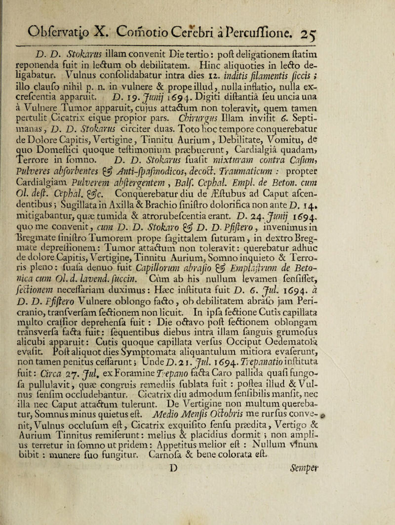 D. D. Stokarus illam convenit Die tertio: poft deligationem ftatim. reponenda fuit in le&um ob debilitatem. Hinc aliquoties in le&o de¬ ligabatur. Vulnus confolidabatur intra dies iz. inditis filamentis ficcis; illo claufo nihil p. n. in vulnere & prope illud, nulla inflatio, nulla ex- crefcentia apparuit. D. 19. Juni] 1694. Digiti diftantia feu uncia una a Vulnere Tumor apparuit, cujus atta<5fum non toleravit, quem tamen pertulit Cicatrix eique propior pars. Chirurgus Illam invilit 6. Septi¬ manas, D. D. Stokarus circiter duas. Toto hoc tempore conquerebatur de Dolore Capitis, Vertigine, Tinnitu Aurium, Debilitate, Vomitu, de quo Domeftici quoque teftimonium praebuerunt, Cardialgia quadam* Terrore in fomno. D. D. Stokarus fu alit mixturam contra Cafimu Pulveres abforbentes £5? Anti-fpafmodicos, decolh. Traumaticum : propter Cardialgiam Pulverem abftergentem , Balf. CephaL Empl. de Beton. cum Ol. dtfi. CephaL Conquerebatur diu de iEftubus ad Caput afcen- dentibus ; Sugillata in Axilla & Brachio finiftro dolorifica non ante D. 14* mitigabantur, quae tumida & atrorubefcentia erant. D. 24 .Juni] 1694. quo me convenit, cum D. D. Stokaro & D. D. Pfiftero, invenimus in Tregmate finiftro Tumorem prope fagittalem futuram, in dextro Breg¬ mate depreilionem: Tumor atta&um non toleravit: querebatur adhuc de dolore Capitis, Vertigine, Tinnitu Aurium, Somno inquieto & Terro¬ ris pleno: fuafa denuo fuit Capillorum abrajio & Emplafirum de Beto¬ nica cum Ol. d. lavcnd. fuccin. Cum ab his nullum levamen fenfiflet, fetfionem necelfariam duximus: Haec inftituta fuit D. 6. JuL 1694. ^ jD. D. Ffijtero Vulnere oblongo fa<fto, ob debilitatem abrafo jam Peri¬ cranio, tranfverfam fefrionem non licuit. In ipfa fe&ione Cutis capillata multo crailior deprehenfa fuit : Die o&avo poft fe&ionem oblongam transverfa fa&a fuit: fequentibus diebus intra illam fanguis grumofus alicubi apparuit: Cutis quoque capillata verfus Occiput Oedematolk evafit. Poft aliquot dies Symptomata aliquantulum mitiora evaferunt, non tamen penitus ceflarunt ; Unde D. 21. JuL 1694. Trepanatio inftituta fuit: Circa 27. JuL ex Foramine Trepano fa&a Caro pallida quafifungo- fa pullulavit, quae congruis remediis fublata fuit : poftea illud & Vul¬ nus fenfim occludebantur. Cicatrix diu admodum (enfibilis manfit, nec illa nec Caput atta&um tulerunt. De Vertigine non multum quereba¬ tur, Somnus minus quietus eft. Medio Menfis OAobris me rurfus conve- nit,Vulnus occlufum eft. Cicatrix exquifito fenfu praedita, Vertigo & Aurium Tinnitus remiferunt: melius & placidius dormit ; non ampli¬ us terretur in fomno ut pridem: Appetitus melior eft : Nullum vinum bibit : munere fuo fungitur. Carnofa & bene colorata eft. D Semper