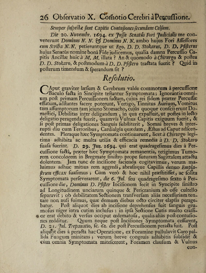 Semper fufpeBd funt Capitis Contufionesfecundum Celfum. Die 20. Novembr. 1694. ex Jujfu Senatus Fori Judicialis me con¬ venerunt Dominus N. V. Dominus N. N„ ambo hujus Fori Affeffores cum Scriba N.N. petieruntque ut Ego, D. D. Stokarus, D. D♦ Pfiflerus hujus Senatus nomine bona Fide judicemus, qualia damna Fercuiuo Ca¬ pitis Ancillae huic a M. M. illata ? An & quomodo a Chirurgo & poftea D. D. Stokaro, & poftmodum a D* D. Pfiftero tradata fuerit 't Quid in pofterum timendum & fperandum fit ? CAput graviter laefum & Cerebrum valde commotum a percuffione Baculo fada in Sincipite teftantur Symptomata; Ignoranti a omni¬ um poft primam Percufiionem fadam, cujus rei fidem praeter Percuifae effatum, adftantes facere poterunt, Vertigo, Tinnitus Aurium, Vomitus, tam affumptorum tam jejuno Stomacho, cujus quoque confcij erunt Do- meftid, Debilitas inter deligandum , in qua expalluit, ut poftea in ledo deligatio peragenda fuerit, quamvis Vulnus Capitis exiguum fuerit, & fi poft primas deligationes Sanguis fubftiterit , Somni breves & inter¬ rupti diu cum Terroribus, Cardialgia quaedam, JEftus ad Caput adfeen- dentes. Pleraque haec Symptomata continuarunt, licet a Chirurgo legi¬ tima adhibita ac multa utilia & efficacia remedia a D. D* Stokaro fuafa fuerint. D. 29. Jun. 1694. qui erat quadragefimus dies a Per- culfione fada, praeter haec Symptomata remanentia, tetigimus Tumo¬ rem concolorem in Bregmate finiftro prope futuram Sagittalem attada dolentem. Jam tunc de incifione facienda cogitavimus, venim ma¬ luimus adhuc mitius rem aggredi, abrafisque Capillis denuo Empla- ftrum efficax fuafimus > Cum vero & hoc nihil praeftitiffet, ac folita Symptomata perfeverarent, die 6. Jul. feu quadragefimo fexto a Per- cufiione die, Dominus D. Pfifter Incifionem fecit in Syncipite finiftro ad Longitudinem unciarum quinque & Pericranium ab ofle cultello feparavit ; ob debilitatem Sedionem tranfverfam alias neceffariam ten- tare non aufi fuimus, quae demum diebus odo circiter elapfis perage¬ batur. Poft aliquot dies ab incifione deprehenfus fuit fanguis gru- mofus niger intra cutim inclufus : in ipfa Sedione Cutis multo cralfi- or erat debito & verfus occiput oedematofa, qualis alias poft contufio¬ nes redditur. Quum neque poft Incifiones Symptomata ceffarent, D. 21. Jul. Trepanatio, fc. 62. die poft Perculfionem perada fuit. Poft aliquot dies a perada hac Operatione, ex Foramine pullulavit Caro pal¬ lida Fungum minitans ; verum breve congruis adhibitis fubfidit & cum omnia Symptomata mitefcerent, Foramen claufum & Vulnus con-