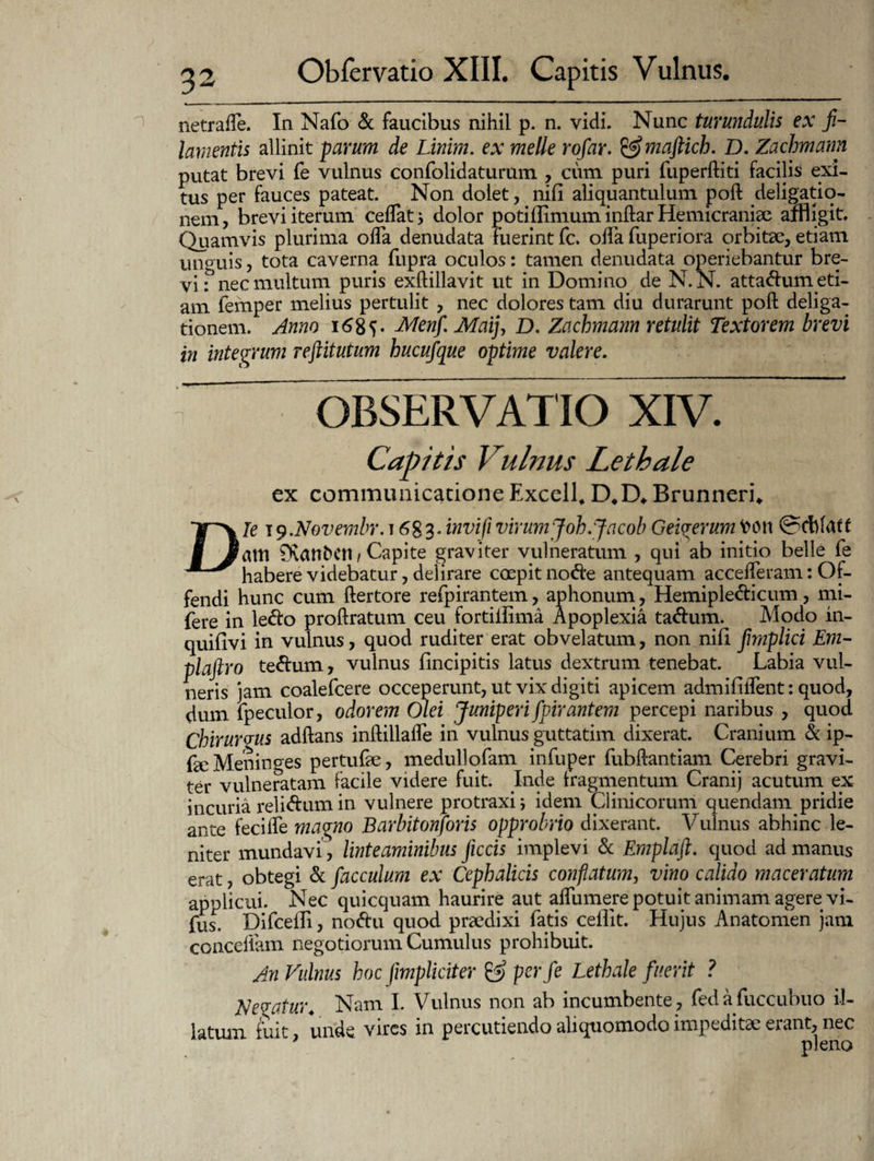 netraffe. In Nafo & faucibus nihil p. n. vidi. Nunc tumidulis ex fi¬ lamentis allinit parum de Linim. ex meile rofar. &maftich. D. Zachmann putat brevi fe vulnus confolidaturum , cum puri fuperftiti facilis exi¬ tus per fauces pateat. Non dolet, nili aliquantulum poft deligatio- nem, brevi iterum cedatdolor potiflimum inftar Hemicraniae affligit. Quamvis plurima offa denudata fuerint fc. offa fuperiora orbitae, etiam unguis, tota caverna fupra oculos: tamen denudata operiebantur bre¬ vi? nec multum puris exftillavit ut in Domino de N.N. attadum eti¬ am femper melius pertulit , nec dolores tam diu durarunt poft deliga- tionem. Anno 168 V Menf Maij, D. Zachmann retulit Textorem brevi in integrum reftitutum hucufque optime valere. OBSERVATIO XIV. Capitis Vulnus Lethale ex communicatione Excell, D#D«. Brunneri* Die 19.Novembr. t 683. invifi virum Joh.Jacob Geiverum fcoti atri Ovanbctl/Capite graviter vulneratum , qui ab initio belle fe habere videbatur, delirare coepit no<fte antequam accelferam: Of¬ fendi hunc cum ftertore refpirantem, aphonum, Hemipledicum, mi- fere in le&o proftratum ceu fortiilima Apoplexia ta&um. Modo in- quifivi in vulnus, quod rudi ter erat ob velatum, non nili fimplici Em- plaftro te&um, vulnus fincipitis latus dextrum tenebat. Labia vul¬ neris jam coalefcere occeperunt, ut vix digiti apicem admififlent: quod, dum fpeculor, odorem Olei Juniperi fpirantem percepi naribus , quod Chirurgus adftans inftillafle in vulnus guttatim dixerat. Cranium & ip- faeMeninges pertufae, medullofam infuper fubftantiam Cerebri gravi¬ ter vulneratam facile videre fuit. Inde fragmentum Cranij acutum ex incuria reli<ftum in vulnere protraxi; idem Clinicorum quendam pridie ante feci ile mavno Barbitonforis opprobrio dixerant. Vulnus abhinc le¬ niter mundavi, linteaminibus ficcis implevi & Emplaft. quod ad manus erat, obtegi Se facculum ex Cephalicis conflatum, vino calido maceratum applicui. Nec quicquam haurire aut aflumere potuit animam agere vi- fus. Difcelli, no<ftu quod praedixi fatis ceilit. Hujus Anatomen jam conceifam negotiorum Cumulus prohibuit. An Vulnus hoc fiimpliciter & perfe Lethale fuerit ? Nevatur. Nam I. Vulnus non ab incumbente , fedafuccubuo il¬ latum fuit, unde vires in percutiendo ali quomodo impeditae erant, nec pleno